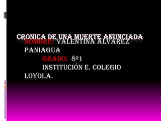 CRONICA DE UNA MUERTE ANUNCIADA
  NOMBRE: valentina Álvarez
  Paniagua
      GRADO: 8º1
      Institución e. colegio
  Loyola.
 