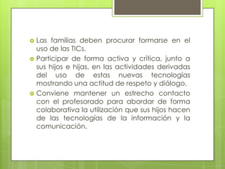    Las familias deben procurar formarse en el
    uso de las TICs.
   Participar de forma activa y crítica, junto a
    sus hijos e hijas, en las actividades derivadas
    del uso de estas nuevas tecnologías
    mostrando una actitud de respeto y diálogo.
   Conviene mantener un estrecho contacto
    con el profesorado para abordar de forma
    colaborativa la utilización que sus hijos hacen
    de las tecnologías de la información y la
    comunicación.
 