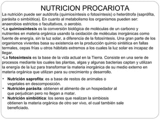 NUTRICION PROCARIOTA
La nutrición puede ser autótrofa (quimiosíntesis o fotosíntesis) o heterótrofa (saprófita,
parásita o simbiótica). En cuanto al metabolismo los organismos pueden ser:
anaerobios estrictos o facultativos, o aerobio.
•La quimiosíntesis es la conversión biológica de moléculas de un carbono y
nutrientes en materia orgánica usando la oxidación de moléculas inorgánicas como
fuente de energía, sin la luz solar, a diferencia de la fotosíntesis. Una gran parte de los
organismos vivientes basa su existencia en la producción quimio sintética en fallas
termales, cepas frías u otros hábitats extremos a los cuales la luz solar es incapaz de
llegar.
•La fotosíntesis es la base de la vida actual en la Tierra. Consiste en una serie de
procesos mediante los cuales las plantas, algas y algunas bacterias captan y utilizan
la energía de la luz para transformar la materia inorgánica de su medio externo en
materia orgánica que utilizan para su crecimiento y desarrollo.
• Nutrición saprofita: es a base de restos de animales o
  vegetales en descomposición.
• Nutrición parásita: obtienen el alimento de un hospedador al
  que perjudican pero no llegan a matar.
• Nutrición simbiótica: los seres que realizan la simbiosis
  obtienen la materia orgánica de otro ser vivo, el cual también sale
  beneficiado.
 
