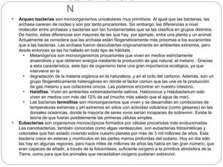 CLASIFICACIO
                            N
•   Arqueo bacterias son microorganismos unicelulares muy primitivos. Al igual que las bacterias, las
    archaea carecen de núcleo y son por tanto procariontes. Sin embargo, las diferencias a nivel
    molecular entre archaeas y bacterias son tan fundamentales que se las clasifica en grupos distintos.
    De hecho, estas diferencias son mayores de las que hay, por ejemplo, entre una planta y un animal.
    Actualmente se considera que las archaea están filogenéticamente más próximas a los eucariontes
    que a las bacterias. Las archaea fueron descubiertas originariamente en ambientes extremos, pero
    desde entonces se las ha hallado en todo tipo de hábitats.
      • Metanógenos son microorganismos procariontes que viven en medios estrictamente
          anaerobios y que obtienen energía mediante la producción de gas natural, el metano . Gracias
          a esta característica, este tipo de organismo tiene una gran importancia ecológica, ya que
          interviene en la
      • degradación de la materia orgánica en la naturaleza, y en el ciclo del carbono. Además, son un
          grupo filogenéticamente heterogéneo en dónde el factor común que las une es la producción
          de gas metano y sus cofactores únicos. Las podemos encontrar en nuestro intestino.
      • Halófilas: Viven en ambientes extremadamente salinos. Halococcus y Halobacterium solo
          viven en medios con más del 12% de sal (mucho más salado que el agua de mar).
      • Las bacterias termófilas son microorganismos que viven y se desarrollan en condiciones de
          temperaturas extremas y pH extremos en sitios con actividad volcánica (como géiseres) en las
          dorsales oceánicas, donde la mayoría de seres vivos serían incapaces de sobrevivir. Existe la
          teoría de que fueran posiblemente las primeras células simples.
•   Eubacterias son organismos microscópicos formados por células procariotas más evolucionadas.
    Las cianobacterias, también conocidas como algas verdeazules, son eubacterias fotosintéticas y
    coloniales que han estado viviendo sobre nuestro planeta por más de 3 mil millones de años. Esta
    bacteria crece en esteras y montículos en las partes menos profundas del océano. Hoy en día sólo
    las hay en algunas regiones, pero hace miles de millones de años las había en tan gran número, que
    eran capaces de añadir, a través de la fotosíntesis, suficiente oxígeno a la primitiva atmósfera de la
    Tierra, como para que los animales que necesitaban oxígeno pudieran sobrevivir.
 