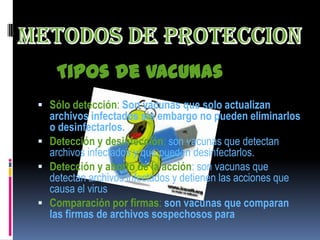 Tipos de vacunas
 Sólo detección: Son vacunas que solo actualizan
  archivos infectados sin embargo no pueden eliminarlos
  o desinfectarlos.
 Detección y desinfección: son vacunas que detectan
  archivos infectados y que pueden desinfectarlos.
 Detección y aborto de la acción: son vacunas que
  detectan archivos infectados y detienen las acciones que
  causa el virus
 Comparación por firmas: son vacunas que comparan
  las firmas de archivos sospechosos para
 