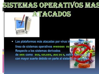  Las plataformas más atacadas por virus informáticos son la
  línea de sistemas operativos Windows de Microsoft.
  Respecto a los sistemas derivados
  de UNIX como BSD, SOLARIS, Mac OS X, estos han corrido
  con mayor suerte debido en parte al sistema de permisos
 