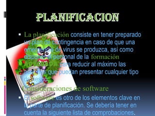  La planificación consiste en tener preparado
  un plan de contingencia en caso de que una
  emergencia de virus se produzca, así como
  disponer al personal de la formación
  adecuada para reducir al máximo las
  acciones que puedan presentar cualquier tipo
  de riesgo.
 Consideraciones de software
 El software es otro de los elementos clave en
  la parte de planificación. Se debería tener en
  cuenta la siguiente lista de comprobaciones.
 