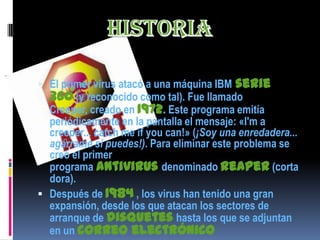  El primer virus atacó a una máquina IBM   serie
  360 (y reconocido como tal). Fue llamado
  Creeper, creado en 1972. Este programa emitía
  periódicamente en la pantalla el mensaje: «I'm a
  creeper... catch me if you can!» (¡Soy una enredadera...
  agárrame si puedes!). Para eliminar este problema se
  creó el primer
  programa antivirus denominado reaper (corta
  dora).
 Después de 1984 , los virus han tenido una gran
  expansión, desde los que atacan los sectores de
  arranque de disquetes hasta los que se adjuntan
  en un correo electrónico
 