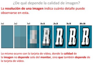 ¿De qué depende la calidad de imagen?
La resolución de una imagen indica cuánto detalle puede
observarse en esta.




Lo mismo ocurre con la tarjeta de video, donde la calidad de
la imagen no depende solo del monitor, sino que también depende de
la tarjeta de video.
 