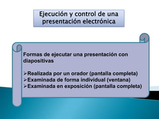 Ejecución y control de una
presentación electrónica
Formas de ejecutar una presentación con
diapositivas
Realizada por un orador (pantalla completa)
Examinada de forma individual (ventana)
Examinada en exposición (pantalla completa)