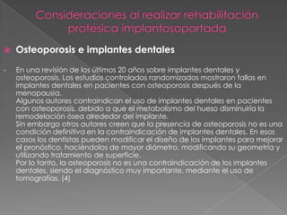    Osteoporosis e implantes dentales

-   En una revisión de los últimos 20 años sobre implantes dentales y
    osteoporosis. Los estudios controlados randomizados mostraron fallas en
    implantes dentales en pacientes con osteoporosis después de la
    menopausia.
    Algunos autores contraindican el uso de implantes dentales en pacientes
    con osteoporosis, debido a que el metabolismo del hueso disminuiría la
    remodelación ósea alrededor del implante.
    Sin embargo otros autores creen que la presencia de osteoporosis no es una
    condición definitiva en la contraindicación de implantes dentales. En esos
    casos los dentistas pueden modificar el diseño de los implantes para mejorar
    el pronóstico, haciéndolos de mayor diámetro, modificando su geometría y
    utilizando tratamiento de superficie.
    Por lo tanto, la osteoporosis no es una contraindicación de los implantes
    dentales, siendo el diagnóstico muy importante, mediante el uso de
    tomografías. (4)
 