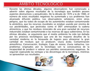    Durante las últimas décadas, algunos observadores han comenzado a
    advertir sobre algunos resultados de la tecnología que también poseen
    aspectos destructivos y perjudiciales. De la década de 1970 a la de 1980, el
    número de estos resultados negativos ha aumentado y sus problemas han
    alcanzado difusión pública. Los observadores señalaron, entre otros
    peligros, que los tubos de escape de los automóviles estaban contaminando
    la atmósfera, que los recursos mundiales se estaban usando por encima de
    sus posibilidades, que pesticidas como el DDT amenazaban la cadena
    alimenticia, y que los residuos minerales de una gran variedad de recursos
    industriales estaban contaminando o las reservas de agua subterránea. En las
    últimas décadas, se argumenta que el medio ambiente ha sido tan dañado
    por los procesos tecnológicos que uno de los mayores desafíos de la
    sociedad moderna es la búsqueda de lugares para almacenar la gran
    cantidad de residuos que se producen. Lluvia ácida; Contaminación
    atmosférica; Conservación; Ecología; Capa de ozono; Lluvia radiactiva. Los
    problemas originados por la tecnología son la consecuencia de la
    incapacidad de predecir o valorar sus posibles consecuencias negativas. Se
    seguirán sopesando las ventajas y las desventajas de la tecnología, mientras
    se aprovechan sus resultados.
 
