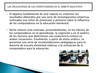    El objetivo fundamental de este reporte es sintetizar los
    resultados obtenidos por una serie de investigaciones empíricas
    realizadas con niños de preescolar y primaria sobre la influencia
    de las computadoras en la educación elemental.

   Dicha síntesis está centrada, primordialmente, en los efectos de
    las computadoras en el aprendizaje, la cognición y en el análisis
    de los factores que determinan una experiencia exitosa en
    ambas situaciones. Finalmente, a partir de dicho análisis, se
    presentar una serie de recomendaciones pedagógicas para el
    docente de escuela elemental relativas a la utilización de la
    computadora para la educación.
 