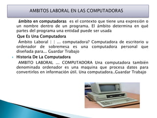 ámbito en computadoras es el contexto que tiene una expresión o
    un nombre dentro de un programa. El ámbito determina en qué
    partes del programa una entidad puede ser usada
    Que Es Una Computadora
     Ámbito Laboral | | ... computadora? Computadora de escritorio u
    ordenador de sobremesa es una computadora personal que
    diseñada para... Guardar Trabajo
   Historia De La Computadora
     AMBITO LABORAL ... COMPUTADORA Una computadora también
    denominada ordenador es una maquina que procesa datos para
    convertirlos en información útil. Una computadora..Guardar Trabajo
 