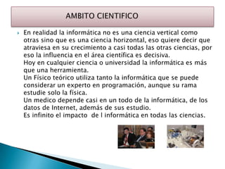    En realidad la informática no es una ciencia vertical como
    otras sino que es una ciencia horizontal, eso quiere decir que
    atraviesa en su crecimiento a casi todas las otras ciencias, por
    eso la influencia en el área científica es decisiva.
    Hoy en cualquier ciencia o universidad la informática es más
    que una herramienta.
    Un Físico teórico utiliza tanto la informática que se puede
    considerar un experto en programación, aunque su rama
    estudie solo la física.
    Un medico depende casi en un todo de la informática, de los
    datos de Internet, además de sus estudio.
    Es infinito el impacto de l informática en todas las ciencias.
 