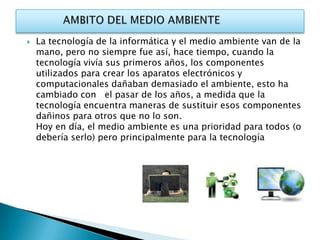   La tecnología de la informática y el medio ambiente van de la
    mano, pero no siempre fue así, hace tiempo, cuando la
    tecnología vivía sus primeros años, los componentes
    utilizados para crear los aparatos electrónicos y
    computacionales dañaban demasiado el ambiente, esto ha
    cambiado con el pasar de los años, a medida que la
    tecnología encuentra maneras de sustituir esos componentes
    dañinos para otros que no lo son.
    Hoy en día, el medio ambiente es una prioridad para todos (o
    debería serlo) pero principalmente para la tecnología
 