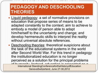 TWO KEY CONCEPTS: LIQUID
 PEDAGOGY AND DESCHOOLING
 THEORIES
 Liquid pedagogy: a set of normative provisions on
  education that propose series of means to be
  adapted constantly to the context; aim to achieve to
  embody a model of person able to adapt
  him/herself to the uncertainty and change; and
  develop hermeneutic skills to interpret the reality
  without universal absolute references.
 Deschooling theories: theoretical suspicions about
  the task of the educational systems in the world
  after Second World War. For this trend in pedagogy
  the institutionalized education is no longer
  perceived as a solution for the principal problems
  of humanity. Instead, education is presented as a
       International StandingConferencefortheHistoryofEducation
  problem amongst others. June 27-30,2012
                  GenevaSwitzerland,
 
