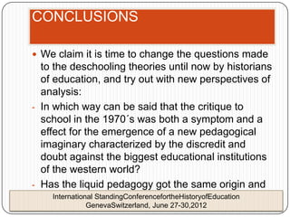 CONCLUSIONS

 We claim it is time to change the questions made
  to the deschooling theories until now by historians
  of education, and try out with new perspectives of
  analysis:
- In which way can be said that the critique to
  school in the 1970´s was both a symptom and a
  effect for the emergence of a new pedagogical
  imaginary characterized by the discredit and
  doubt against the biggest educational institutions
  of the western world?
- Has the liquid pedagogy got the same origin and
  historical cause than the deschooling discourse?
     International StandingConferencefortheHistoryofEducation
             GenevaSwitzerland, June 27-30,2012
 