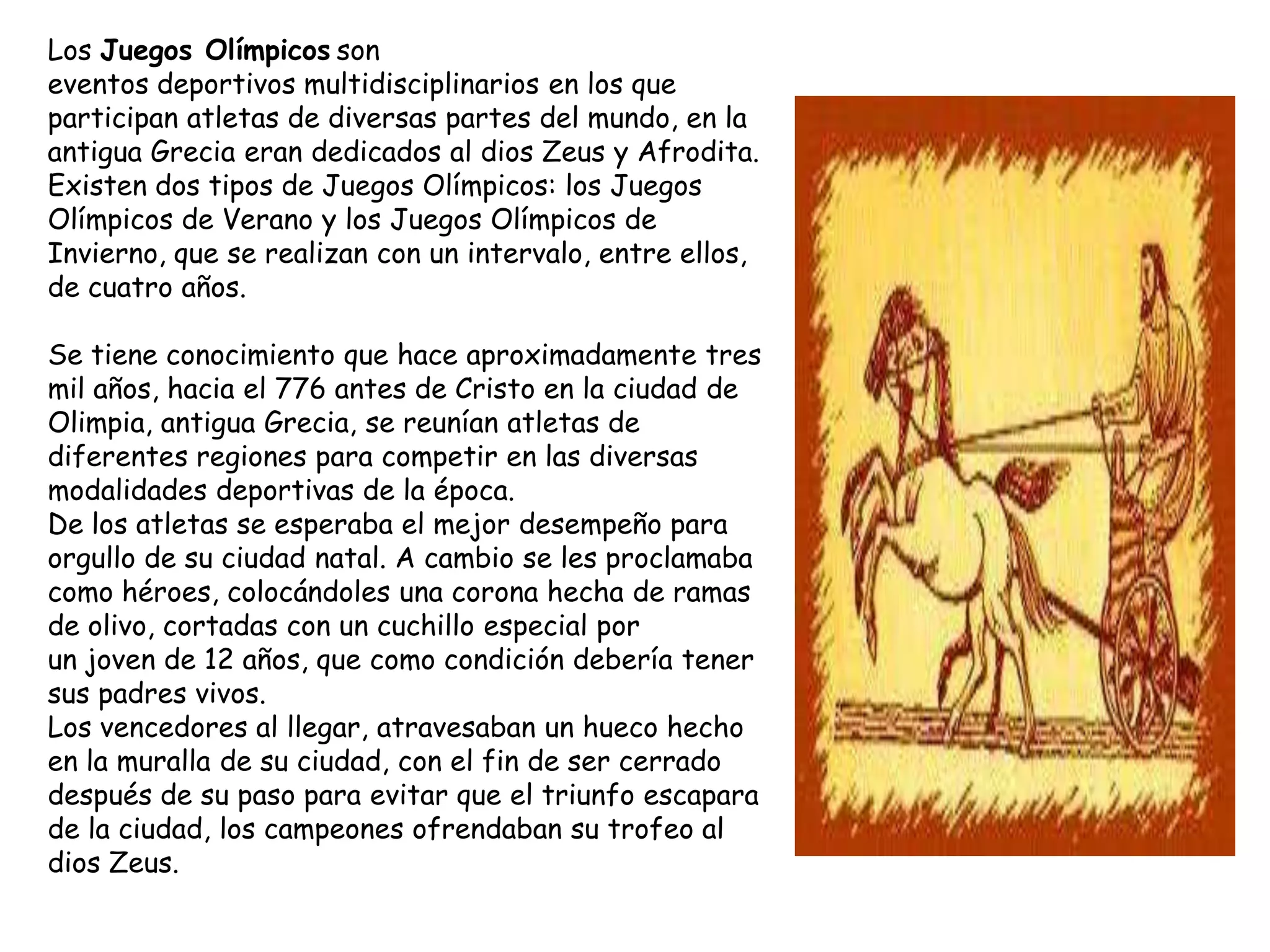 Los Juegos Olímpicos son
eventos deportivos multidisciplinarios en los que
participan atletas de diversas partes del mundo, en la
antigua Grecia eran dedicados al dios Zeus y Afrodita.
Existen dos tipos de Juegos Olímpicos: los Juegos
Olímpicos de Verano y los Juegos Olímpicos de
Invierno, que se realizan con un intervalo, entre ellos,
de cuatro años.

Se tiene conocimiento que hace aproximadamente tres
mil años, hacia el 776 antes de Cristo en la ciudad de
Olimpia, antigua Grecia, se reunían atletas de
diferentes regiones para competir en las diversas
modalidades deportivas de la época.
De los atletas se esperaba el mejor desempeño para
orgullo de su ciudad natal. A cambio se les proclamaba
como héroes, colocándoles una corona hecha de ramas
de olivo, cortadas con un cuchillo especial por
un joven de 12 años, que como condición debería tener
sus padres vivos.
Los vencedores al llegar, atravesaban un hueco hecho
en la muralla de su ciudad, con el fin de ser cerrado
después de su paso para evitar que el triunfo escapara
de la ciudad, los campeones ofrendaban su trofeo al
dios Zeus.
 