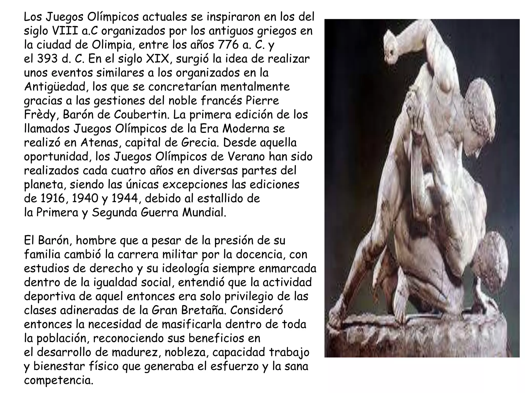 Los Juegos Olímpicos actuales se inspiraron en los del
siglo VIII a.C organizados por los antiguos griegos en
la ciudad de Olimpia, entre los años 776 a. C. y
el 393 d. C. En el siglo XIX, surgió la idea de realizar
unos eventos similares a los organizados en la
Antigüedad, los que se concretarían mentalmente
gracias a las gestiones del noble francés Pierre
Frèdy, Barón de Coubertin. La primera edición de los
llamados Juegos Olímpicos de la Era Moderna se
realizó en Atenas, capital de Grecia. Desde aquella
oportunidad, los Juegos Olímpicos de Verano han sido
realizados cada cuatro años en diversas partes del
planeta, siendo las únicas excepciones las ediciones
de 1916, 1940 y 1944, debido al estallido de
la Primera y Segunda Guerra Mundial.

El Barón, hombre que a pesar de la presión de su
familia cambió la carrera militar por la docencia, con
estudios de derecho y su ideología siempre enmarcada
dentro de la igualdad social, entendió que la actividad
deportiva de aquel entonces era solo privilegio de las
clases adineradas de la Gran Bretaña. Consideró
entonces la necesidad de masificarla dentro de toda
la población, reconociendo sus beneficios en
el desarrollo de madurez, nobleza, capacidad trabajo
y bienestar físico que generaba el esfuerzo y la sana
competencia.
 