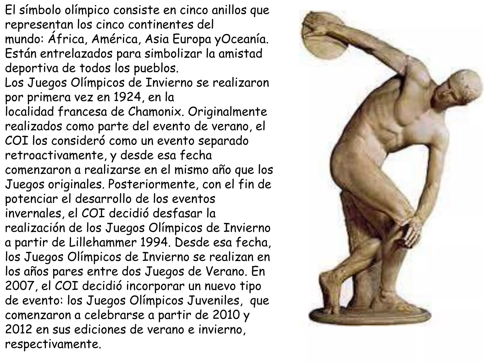 El símbolo olímpico consiste en cinco anillos que
representan los cinco continentes del
mundo: África, América, Asia Europa yOceanía.
Están entrelazados para simbolizar la amistad
deportiva de todos los pueblos.
Los Juegos Olímpicos de Invierno se realizaron
por primera vez en 1924, en la
localidad francesa de Chamonix. Originalmente
realizados como parte del evento de verano, el
COI los consideró como un evento separado
retroactivamente, y desde esa fecha
comenzaron a realizarse en el mismo año que los
Juegos originales. Posteriormente, con el fin de
potenciar el desarrollo de los eventos
invernales, el COI decidió desfasar la
realización de los Juegos Olímpicos de Invierno
a partir de Lillehammer 1994. Desde esa fecha,
los Juegos Olímpicos de Invierno se realizan en
los años pares entre dos Juegos de Verano. En
2007, el COI decidió incorporar un nuevo tipo
de evento: los Juegos Olímpicos Juveniles, que
comenzaron a celebrarse a partir de 2010 y
2012 en sus ediciones de verano e invierno,
respectivamente.
 