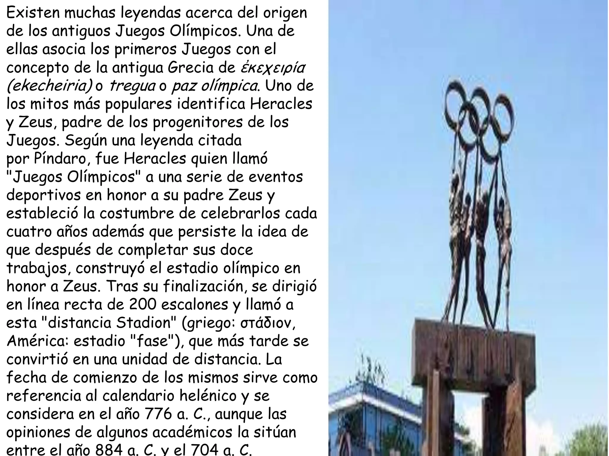 Existen muchas leyendas acerca del origen
de los antiguos Juegos Olímpicos. Una de
ellas asocia los primeros Juegos con el
concepto de la antigua Grecia de ἐκεχειρία
(ekecheiria) o tregua o paz olímpica. Uno de
los mitos más populares identifica Heracles
y Zeus, padre de los progenitores de los
Juegos. Según una leyenda citada
por Píndaro, fue Heracles quien llamó
"Juegos Olímpicos" a una serie de eventos
deportivos en honor a su padre Zeus y
estableció la costumbre de celebrarlos cada
cuatro años además que persiste la idea de
que después de completar sus doce
trabajos, construyó el estadio olímpico en
honor a Zeus. Tras su finalización, se dirigió
en línea recta de 200 escalones y llamó a
esta "distancia Stadion" (griego: ζηάδιον,
América: estadio "fase"), que más tarde se
convirtió en una unidad de distancia. La
fecha de comienzo de los mismos sirve como
referencia al calendario helénico y se
considera en el año 776 a. C., aunque las
opiniones de algunos académicos la sitúan
entre el año 884 a. C. y el 704 a. C.
 