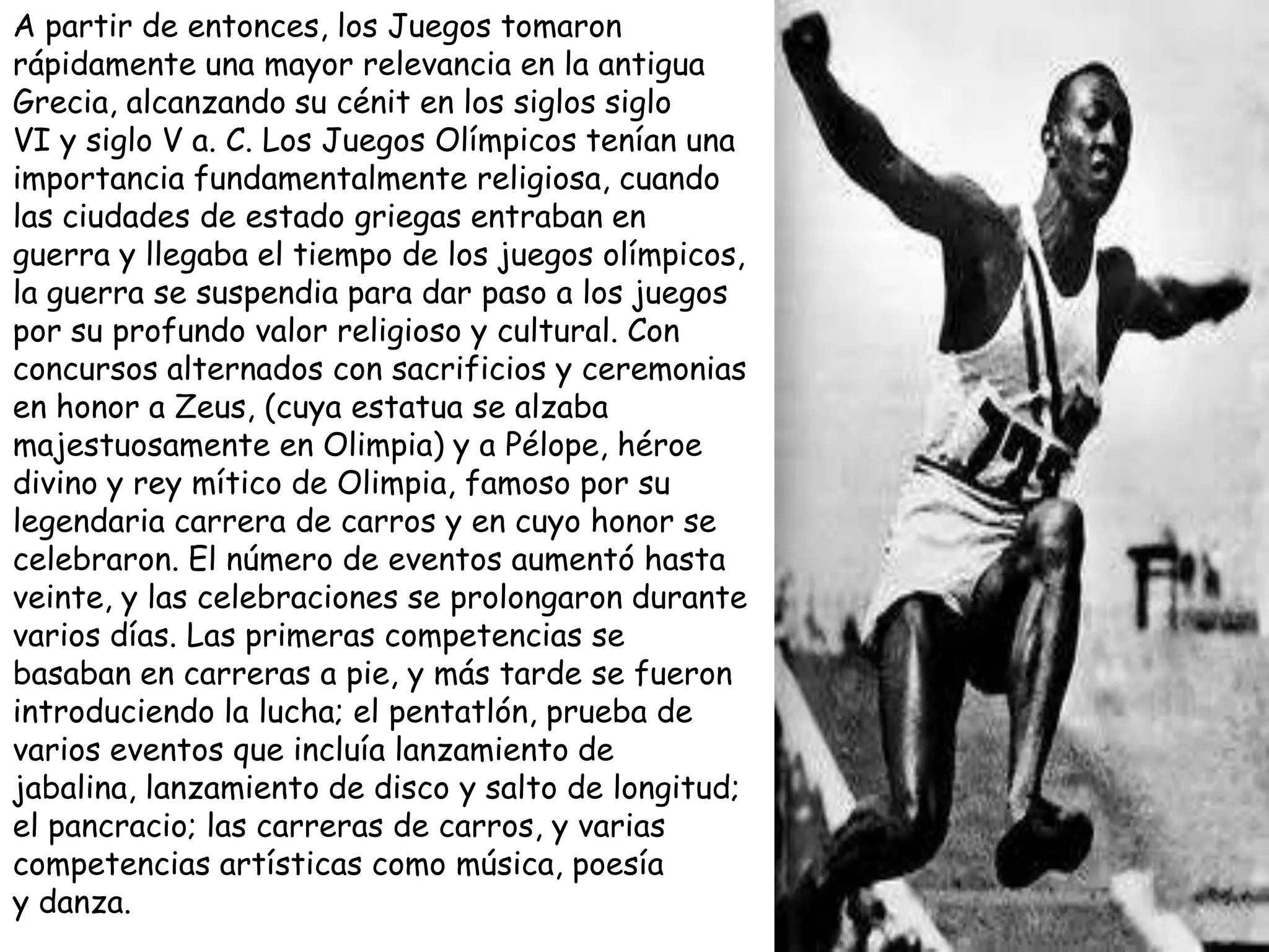 A partir de entonces, los Juegos tomaron
rápidamente una mayor relevancia en la antigua
Grecia, alcanzando su cénit en los siglos siglo
VI y siglo V a. C. Los Juegos Olímpicos tenían una
importancia fundamentalmente religiosa, cuando
las ciudades de estado griegas entraban en
guerra y llegaba el tiempo de los juegos olímpicos,
la guerra se suspendia para dar paso a los juegos
por su profundo valor religioso y cultural. Con
concursos alternados con sacrificios y ceremonias
en honor a Zeus, (cuya estatua se alzaba
majestuosamente en Olimpia) y a Pélope, héroe
divino y rey mítico de Olimpia, famoso por su
legendaria carrera de carros y en cuyo honor se
celebraron. El número de eventos aumentó hasta
veinte, y las celebraciones se prolongaron durante
varios días. Las primeras competencias se
basaban en carreras a pie, y más tarde se fueron
introduciendo la lucha; el pentatlón, prueba de
varios eventos que incluía lanzamiento de
jabalina, lanzamiento de disco y salto de longitud;
el pancracio; las carreras de carros, y varias
competencias artísticas como música, poesía
y danza.
 