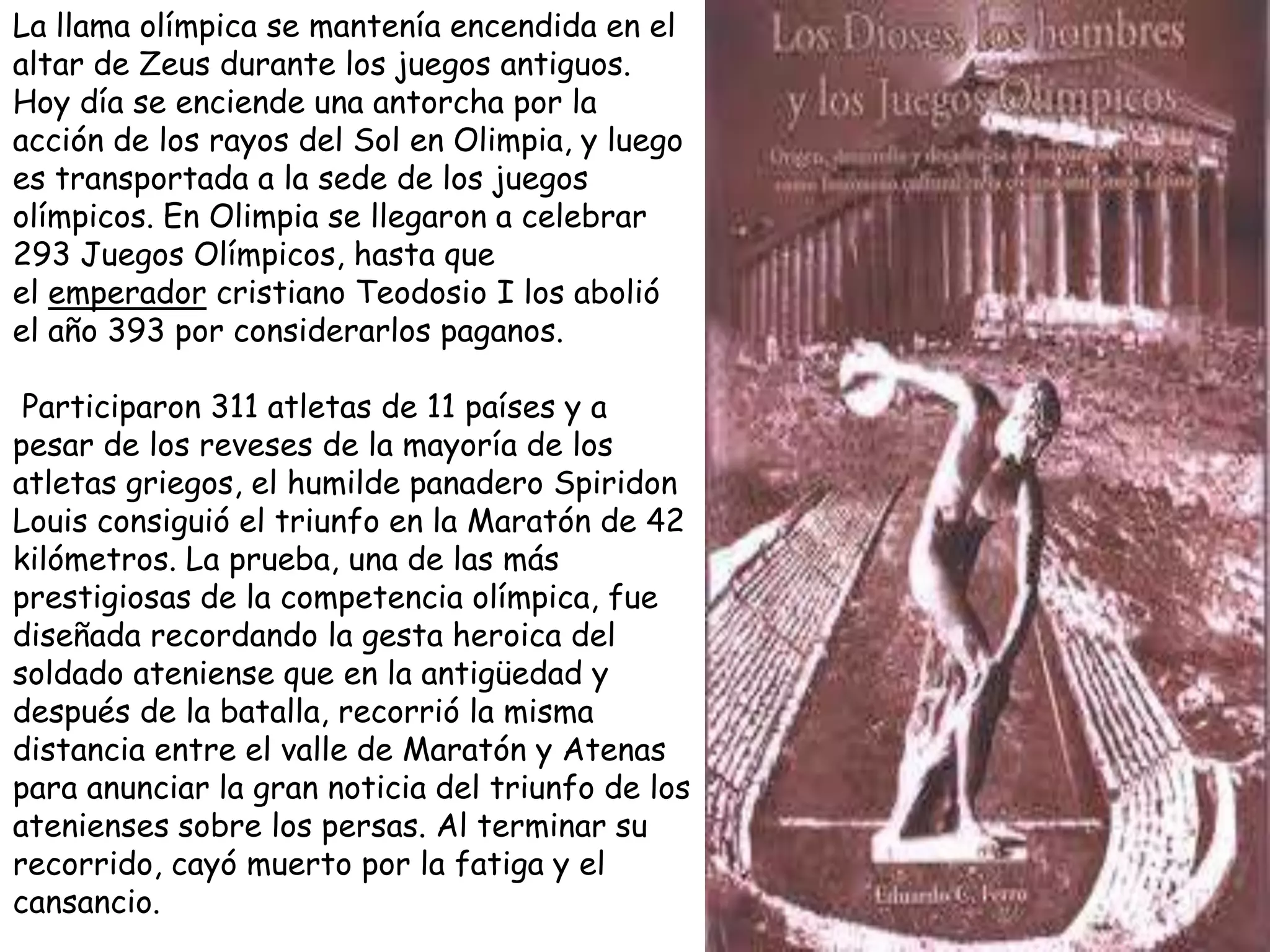 La llama olímpica se mantenía encendida en el
altar de Zeus durante los juegos antiguos.
Hoy día se enciende una antorcha por la
acción de los rayos del Sol en Olimpia, y luego
es transportada a la sede de los juegos
olímpicos. En Olimpia se llegaron a celebrar
293 Juegos Olímpicos, hasta que
el emperador cristiano Teodosio I los abolió
el año 393 por considerarlos paganos.

 Participaron 311 atletas de 11 países y a
pesar de los reveses de la mayoría de los
atletas griegos, el humilde panadero Spiridon
Louis consiguió el triunfo en la Maratón de 42
kilómetros. La prueba, una de las más
prestigiosas de la competencia olímpica, fue
diseñada recordando la gesta heroica del
soldado ateniense que en la antigüedad y
después de la batalla, recorrió la misma
distancia entre el valle de Maratón y Atenas
para anunciar la gran noticia del triunfo de los
atenienses sobre los persas. Al terminar su
recorrido, cayó muerto por la fatiga y el
cansancio.
 