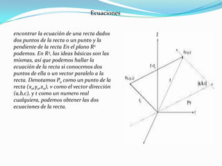 Ecuaciones


encontrar la ecuación de una recta dados
dos puntos de la recta o un punto y la
pendiente de la recta En el plano R2
podemos. En R3, las ideas básicas son las
mismas, así que podemos hallar la
ecuación de la recta si conocemos dos
puntos de ella o un vector paralelo a la
recta. Denotamos Po como un punto de la
recta (xo,yo,zo), v como el vector dirección
(a,b,c), y t como un numero real
cualquiera, podemos obtener las dos
ecuaciones de la recta.
 