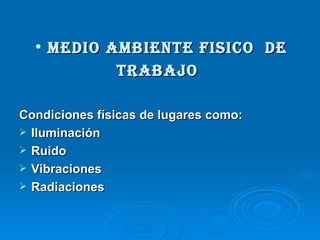 • MEDIO AMBIENTE FISICO DE
           TRABAJO

Condiciones físicas de lugares como:
 Iluminación
 Ruido
 Vibraciones
 Radiaciones
 