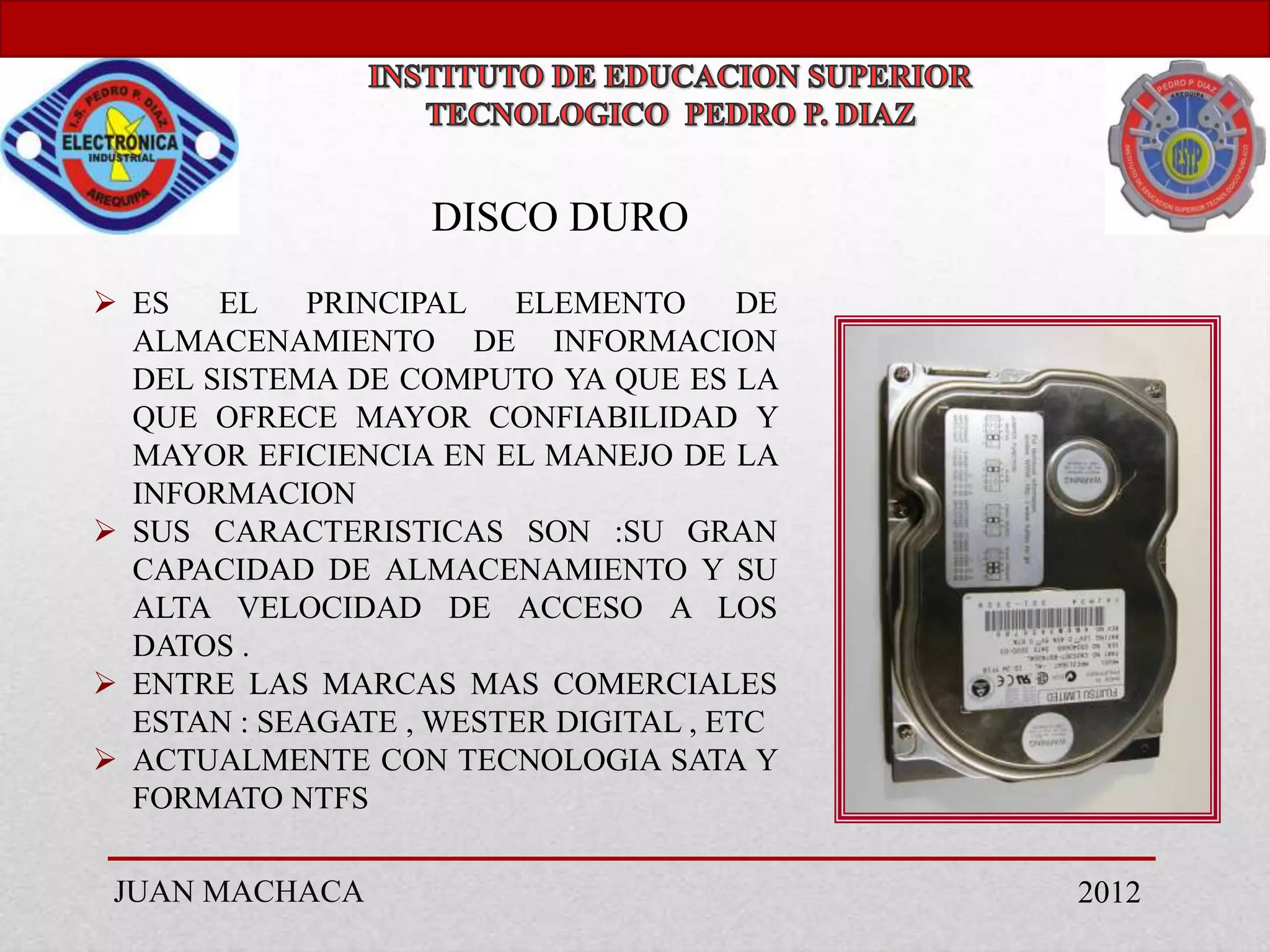 DISCO DURO
 ES   EL    PRINCIPAL  ELEMENTO       DE
  ALMACENAMIENTO DE INFORMACION
  DEL SISTEMA DE COMPUTO YA QUE ES LA
  QUE OFRECE MAYOR CONFIABILIDAD Y
  MAYOR EFICIENCIA EN EL MANEJO DE LA
  INFORMACION
 SUS CARACTERISTICAS SON :SU GRAN
  CAPACIDAD DE ALMACENAMIENTO Y SU
  ALTA VELOCIDAD DE ACCESO A LOS
  DATOS .
 ENTRE LAS MARCAS MAS COMERCIALES
  ESTAN : SEAGATE , WESTER DIGITAL , ETC
 ACTUALMENTE CON TECNOLOGIA SATA Y
  FORMATO NTFS

 JUAN MACHACA                               2012
 