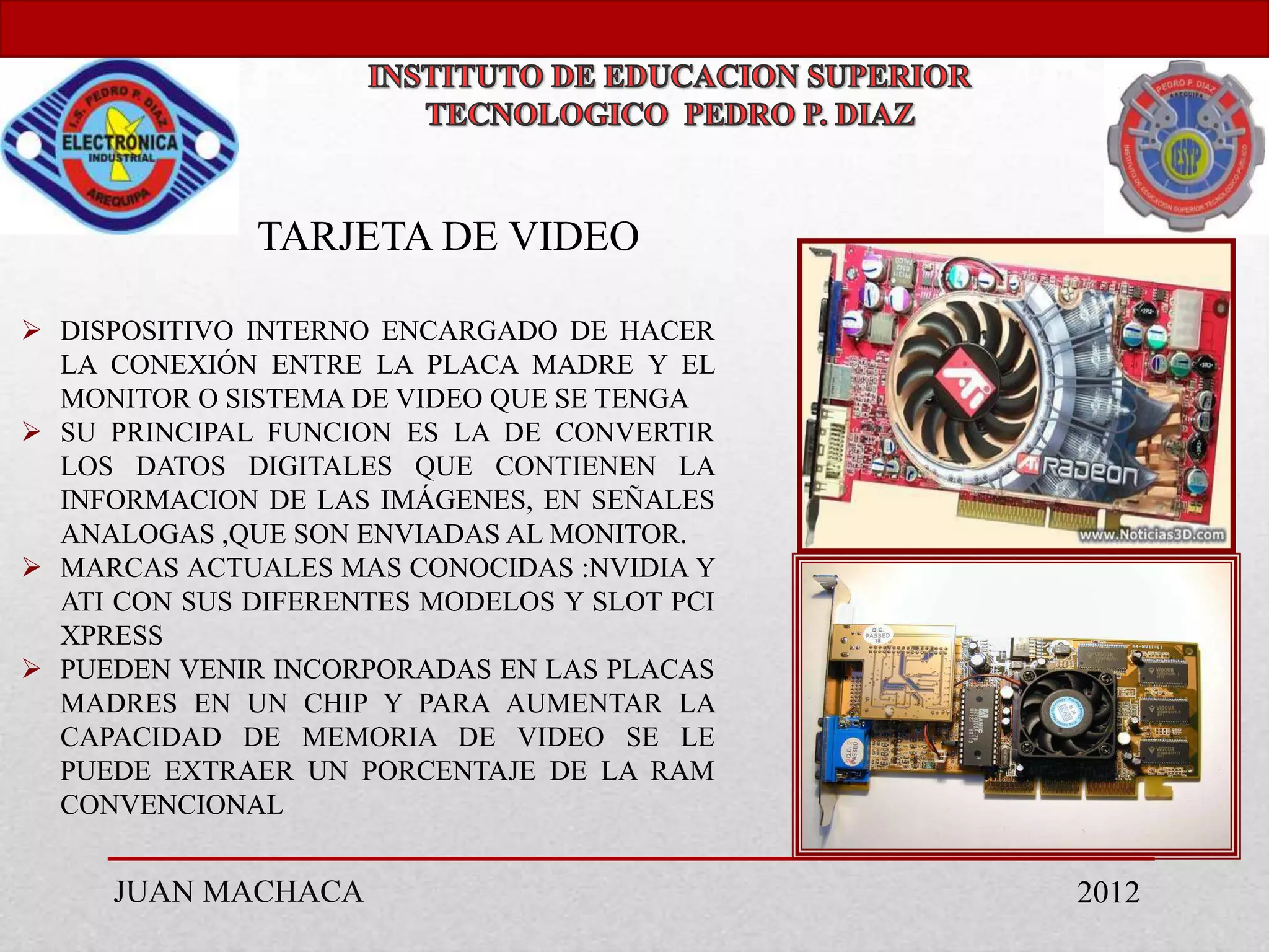 TARJETA DE VIDEO

 DISPOSITIVO INTERNO ENCARGADO DE HACER
  LA CONEXIÓN ENTRE LA PLACA MADRE Y EL
  MONITOR O SISTEMA DE VIDEO QUE SE TENGA
 SU PRINCIPAL FUNCION ES LA DE CONVERTIR
  LOS DATOS DIGITALES QUE CONTIENEN LA
  INFORMACION DE LAS IMÁGENES, EN SEÑALES
  ANALOGAS ,QUE SON ENVIADAS AL MONITOR.
 MARCAS ACTUALES MAS CONOCIDAS :NVIDIA Y
  ATI CON SUS DIFERENTES MODELOS Y SLOT PCI
  XPRESS
 PUEDEN VENIR INCORPORADAS EN LAS PLACAS
  MADRES EN UN CHIP Y PARA AUMENTAR LA
  CAPACIDAD DE MEMORIA DE VIDEO SE LE
  PUEDE EXTRAER UN PORCENTAJE DE LA RAM
  CONVENCIONAL


     JUAN MACHACA                             2012
 