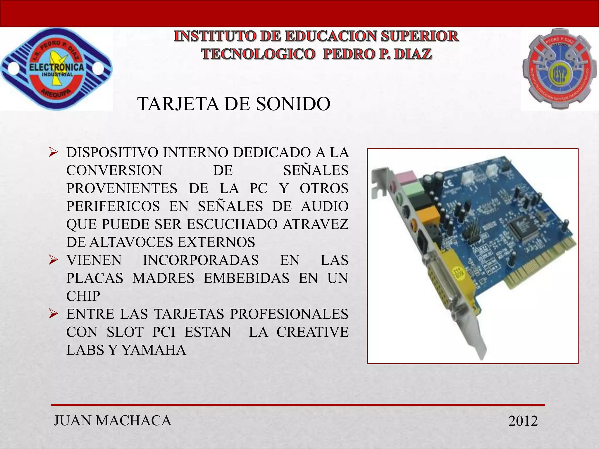 TARJETA DE SONIDO

 DISPOSITIVO INTERNO DEDICADO A LA
  CONVERSION        DE     SEÑALES
  PROVENIENTES DE LA PC Y OTROS
  PERIFERICOS EN SEÑALES DE AUDIO
  QUE PUEDE SER ESCUCHADO ATRAVEZ
  DE ALTAVOCES EXTERNOS
 VIENEN INCORPORADAS EN LAS
  PLACAS MADRES EMBEBIDAS EN UN
  CHIP
 ENTRE LAS TARJETAS PROFESIONALES
  CON SLOT PCI ESTAN LA CREATIVE
  LABS Y YAMAHA



JUAN MACHACA                          2012
 