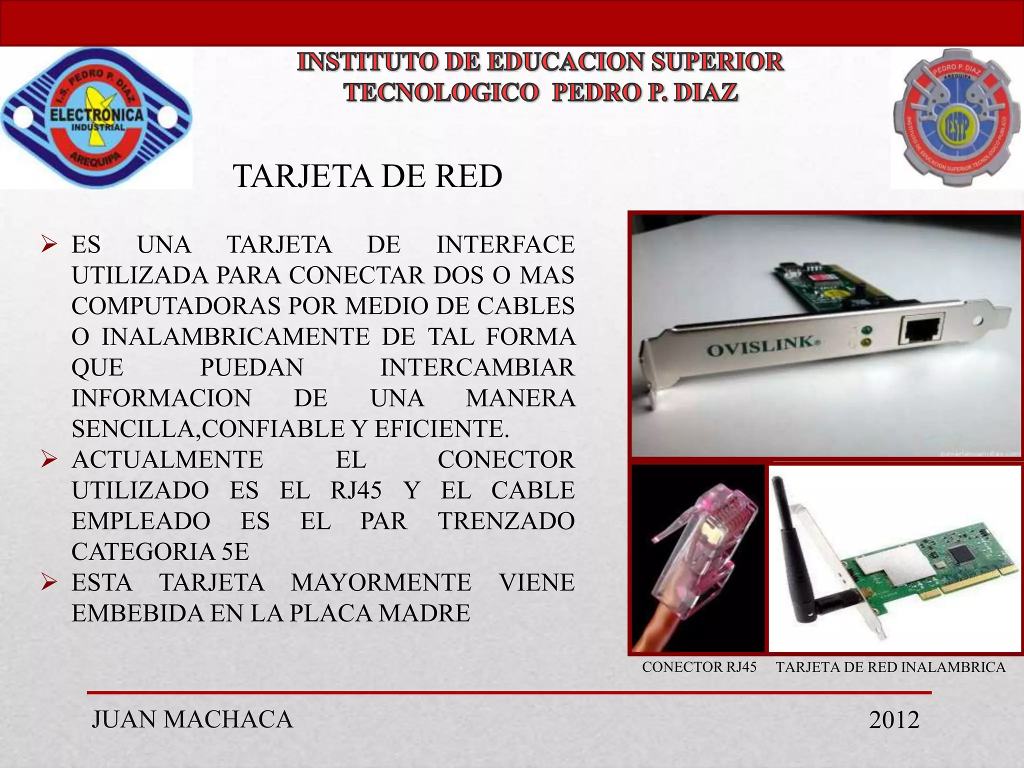 TARJETA DE RED
 ES UNA TARJETA DE INTERFACE
  UTILIZADA PARA CONECTAR DOS O MAS
  COMPUTADORAS POR MEDIO DE CABLES
  O INALAMBRICAMENTE DE TAL FORMA
  QUE      PUEDAN       INTERCAMBIAR
  INFORMACION    DE    UNA    MANERA
  SENCILLA,CONFIABLE Y EFICIENTE.
 ACTUALMENTE       EL      CONECTOR
  UTILIZADO ES EL RJ45 Y EL CABLE
  EMPLEADO ES EL PAR TRENZADO
  CATEGORIA 5E
 ESTA TARJETA MAYORMENTE VIENE
  EMBEBIDA EN LA PLACA MADRE
                                       CONECTOR RJ45   TARJETA DE RED INALAMBRICA


   JUAN MACHACA                                                  2012
 