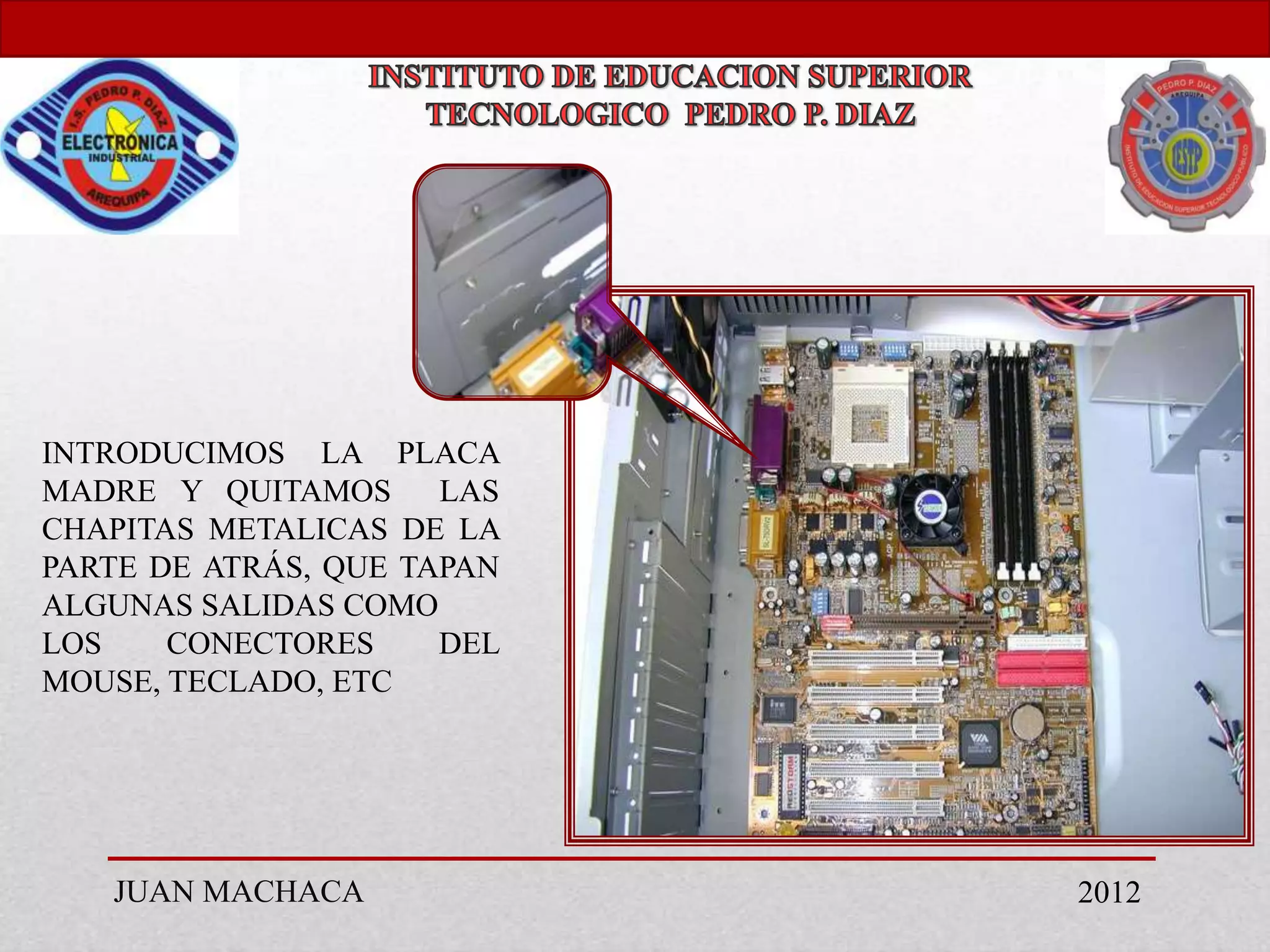 INTRODUCIMOS LA PLACA
MADRE Y QUITAMOS      LAS
CHAPITAS METALICAS DE LA
PARTE DE ATRÁS, QUE TAPAN
ALGUNAS SALIDAS COMO
LOS    CONECTORES     DEL
MOUSE, TECLADO, ETC




   JUAN MACHACA             2012
 
