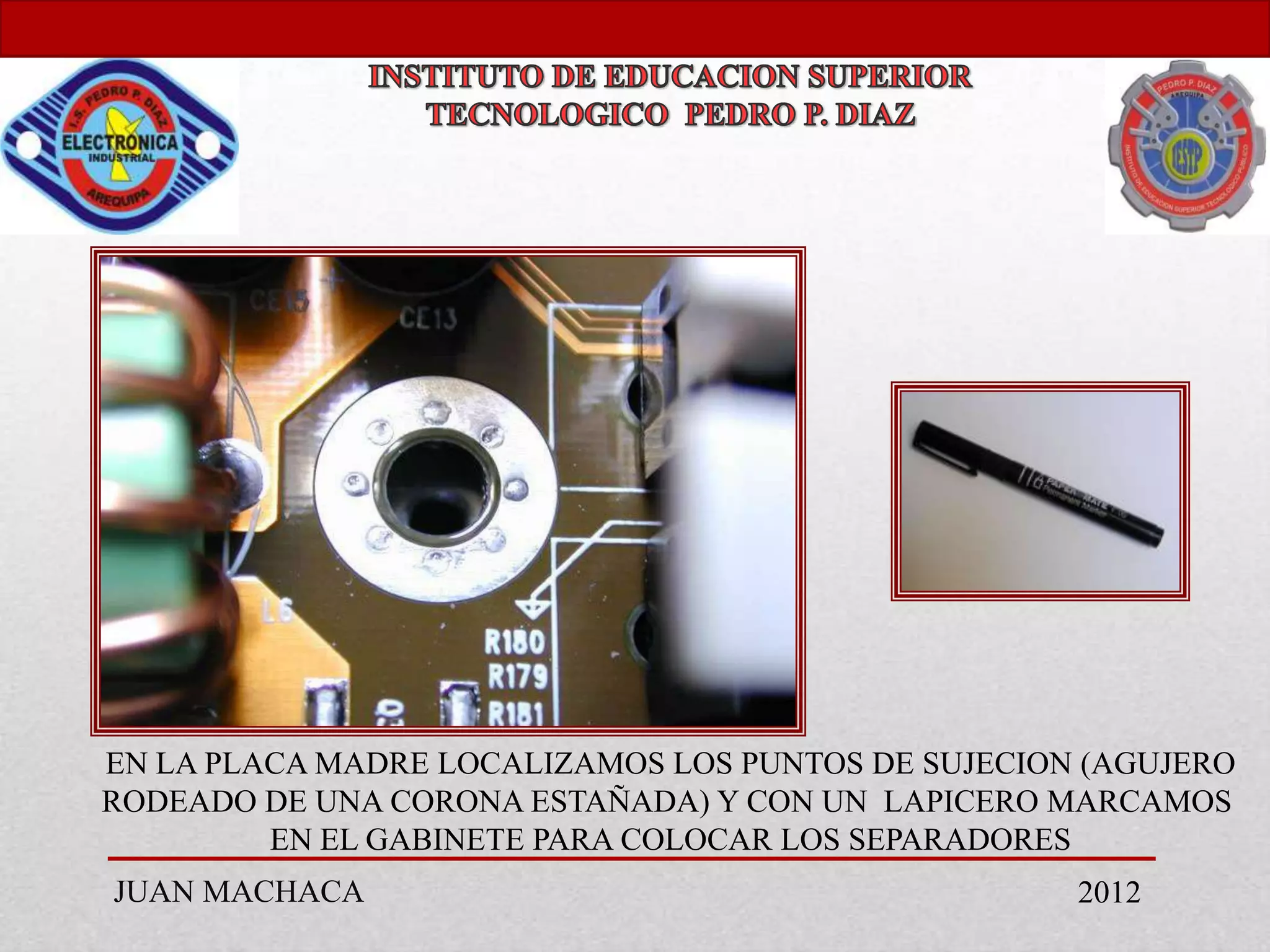 EN LA PLACA MADRE LOCALIZAMOS LOS PUNTOS DE SUJECION (AGUJERO
RODEADO DE UNA CORONA ESTAÑADA) Y CON UN LAPICERO MARCAMOS
         EN EL GABINETE PARA COLOCAR LOS SEPARADORES
JUAN MACHACA                                        2012
 