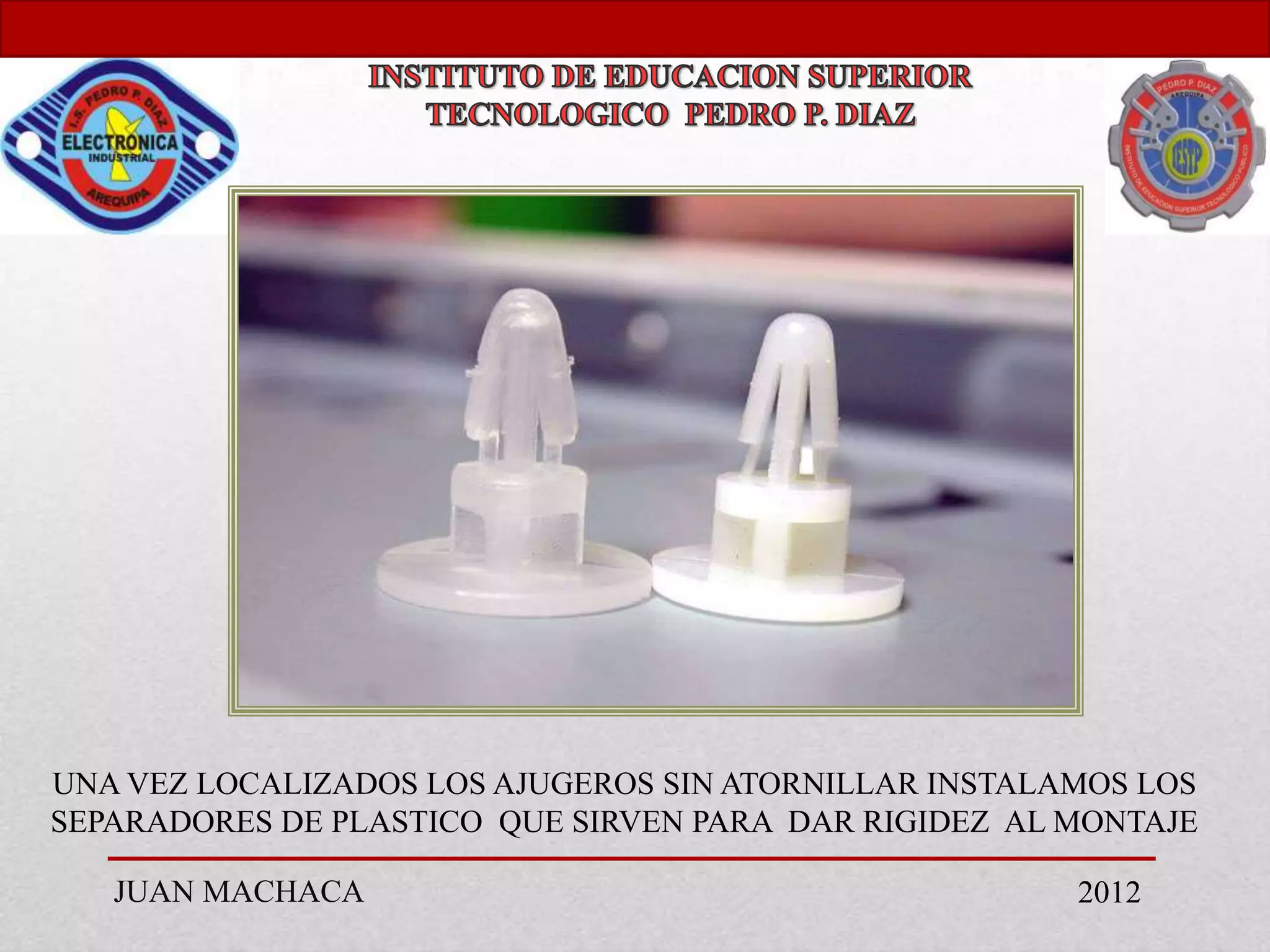 UNA VEZ LOCALIZADOS LOS AJUGEROS SIN ATORNILLAR INSTALAMOS LOS
SEPARADORES DE PLASTICO QUE SIRVEN PARA DAR RIGIDEZ AL MONTAJE

   JUAN MACHACA                                        2012
 
