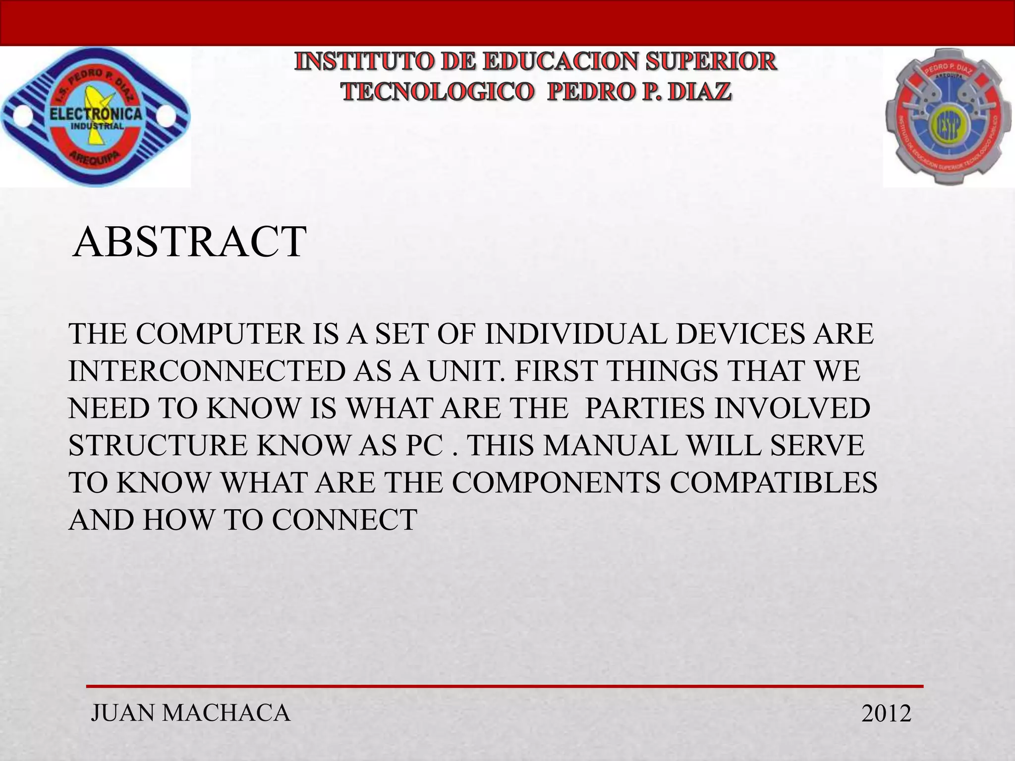 ABSTRACT
THE COMPUTER IS A SET OF INDIVIDUAL DEVICES ARE
INTERCONNECTED AS A UNIT. FIRST THINGS THAT WE
NEED TO KNOW IS WHAT ARE THE PARTIES INVOLVED
STRUCTURE KNOW AS PC . THIS MANUAL WILL SERVE
TO KNOW WHAT ARE THE COMPONENTS COMPATIBLES
AND HOW TO CONNECT




 JUAN MACHACA                                 2012
 