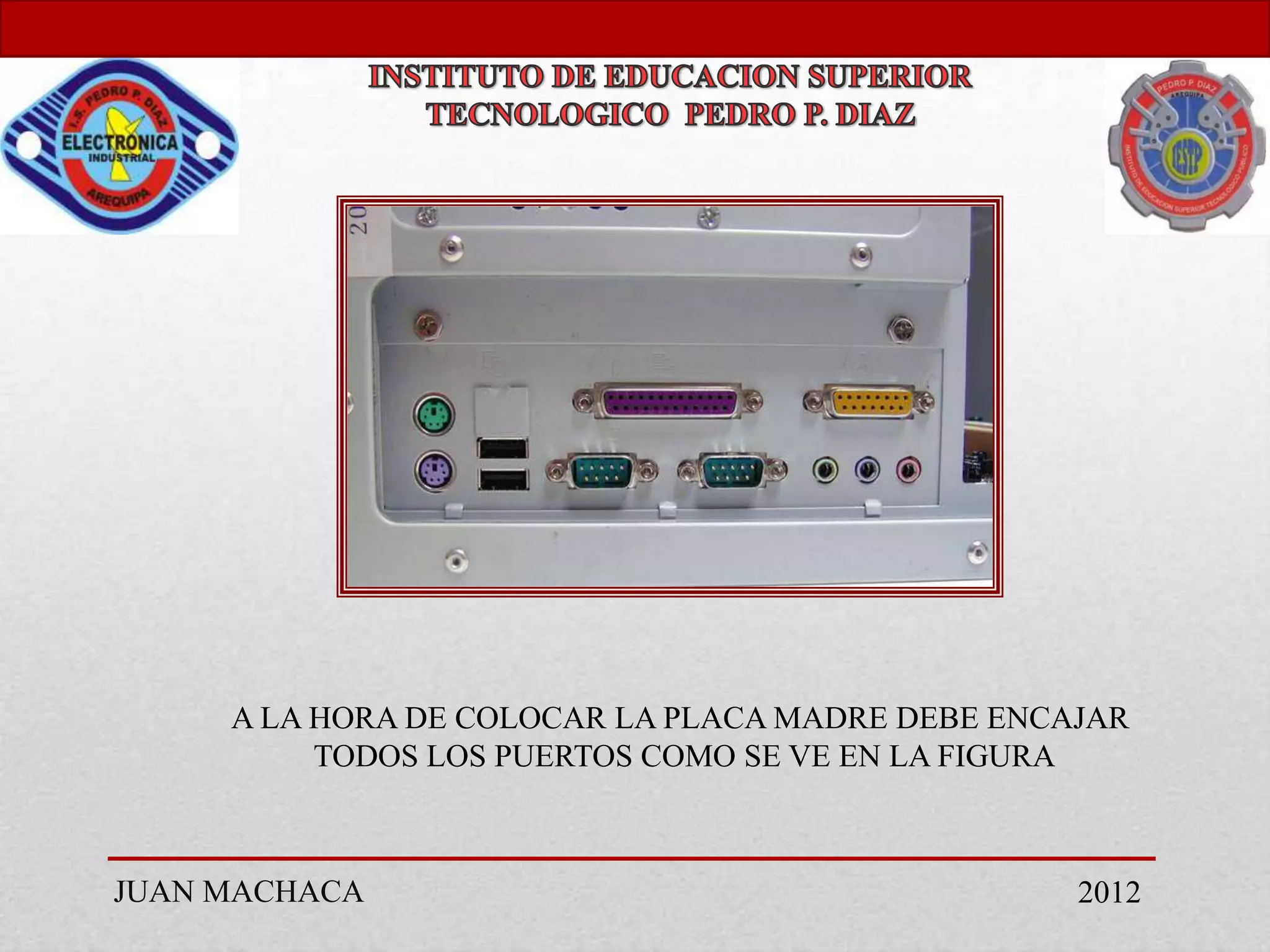 A LA HORA DE COLOCAR LA PLACA MADRE DEBE ENCAJAR
          TODOS LOS PUERTOS COMO SE VE EN LA FIGURA



JUAN MACHACA                                      2012
 