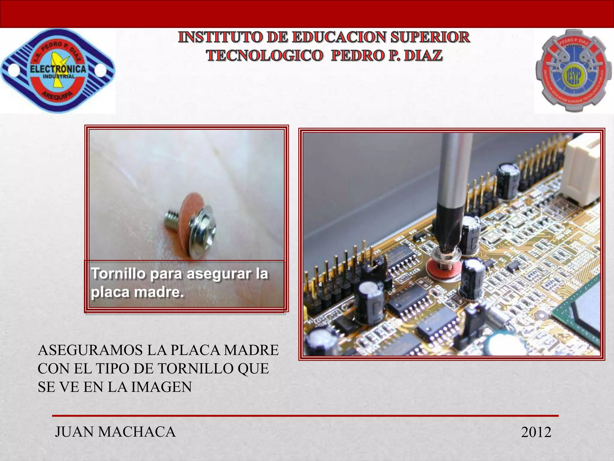 Tornillo para asegurar la
     placa madre.


ASEGURAMOS LA PLACA MADRE
CON EL TIPO DE TORNILLO QUE
SE VE EN LA IMAGEN

 JUAN MACHACA                    2012
 