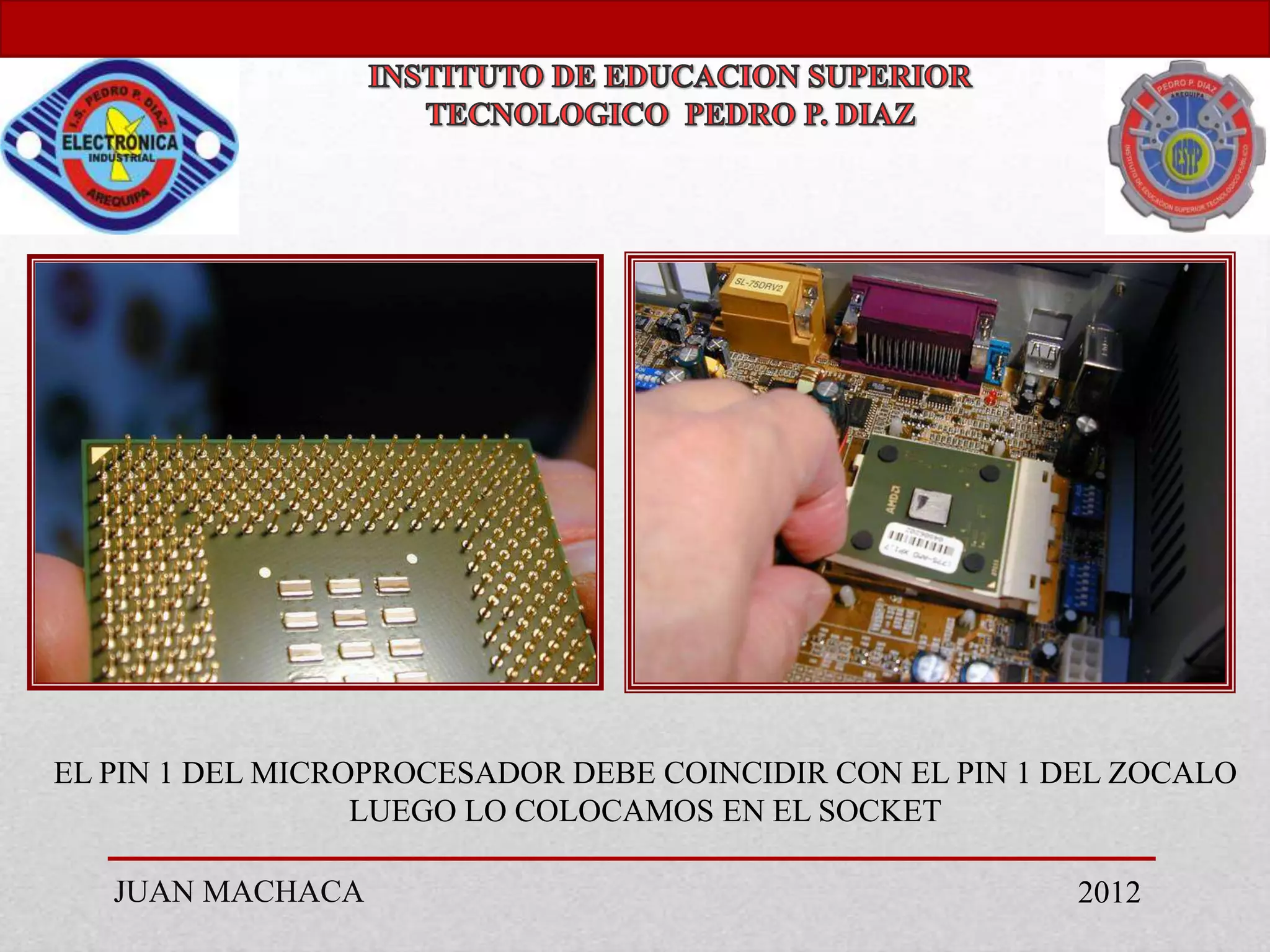 EL PIN 1 DEL MICROPROCESADOR DEBE COINCIDIR CON EL PIN 1 DEL ZOCALO
                  LUEGO LO COLOCAMOS EN EL SOCKET

   JUAN MACHACA                                          2012
 