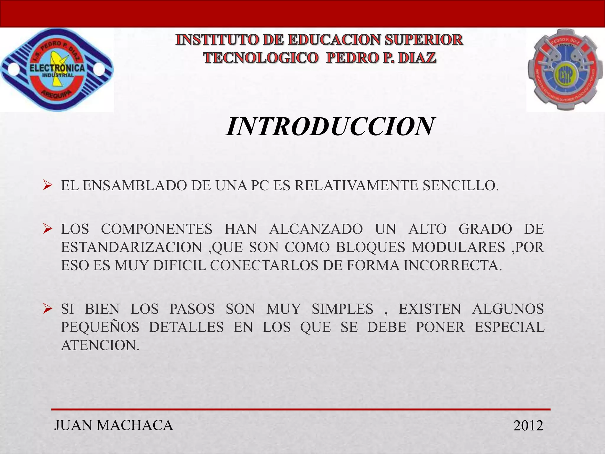INTRODUCCION

 EL ENSAMBLADO DE UNA PC ES RELATIVAMENTE SENCILLO.

 LOS COMPONENTES HAN ALCANZADO UN ALTO GRADO DE
  ESTANDARIZACION ,QUE SON COMO BLOQUES MODULARES ,POR
  ESO ES MUY DIFICIL CONECTARLOS DE FORMA INCORRECTA.

 SI BIEN LOS PASOS SON MUY SIMPLES , EXISTEN ALGUNOS
  PEQUEÑOS DETALLES EN LOS QUE SE DEBE PONER ESPECIAL
  ATENCION.




 JUAN MACHACA                                          2012
 
