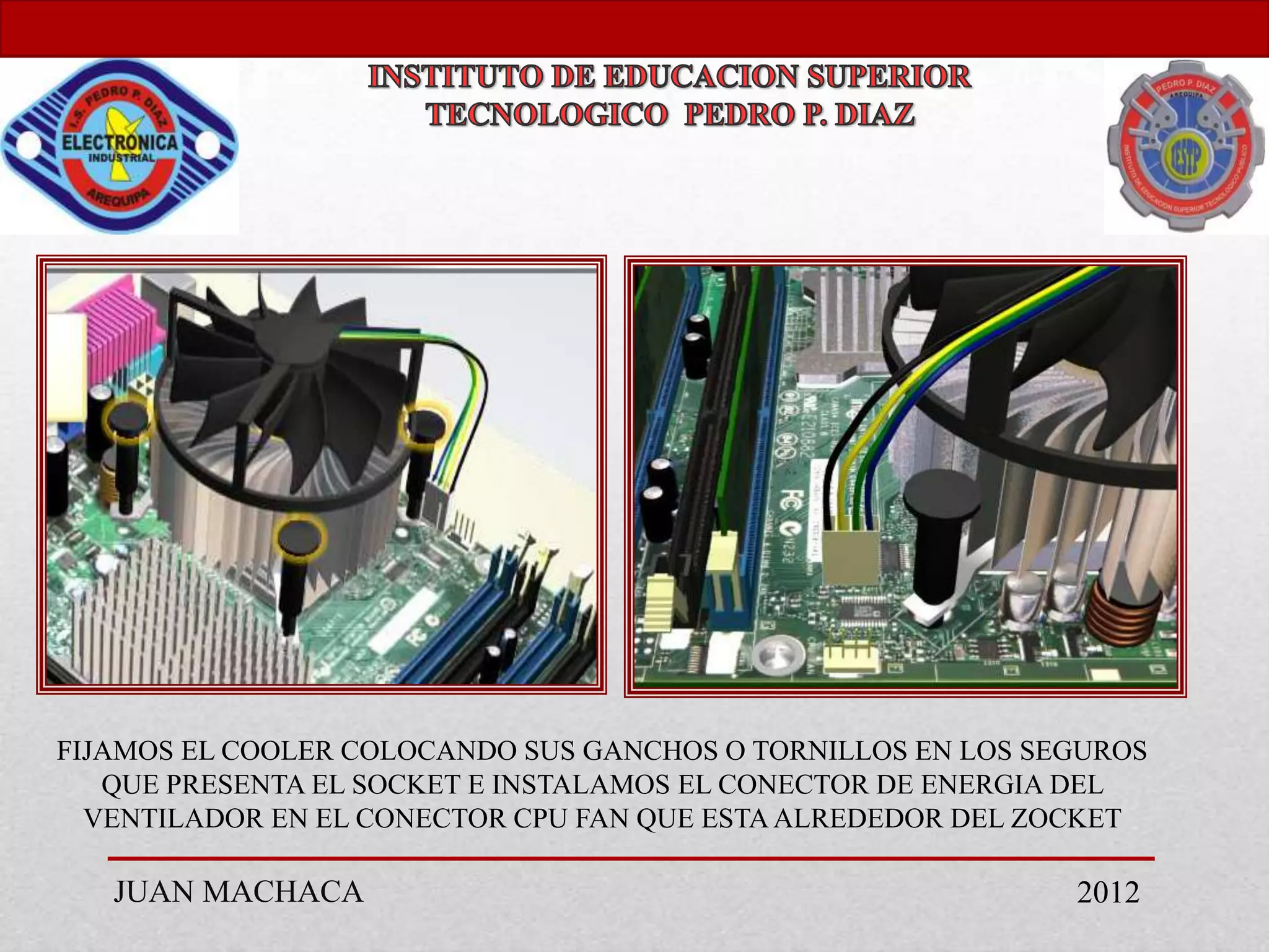FIJAMOS EL COOLER COLOCANDO SUS GANCHOS O TORNILLOS EN LOS SEGUROS
   QUE PRESENTA EL SOCKET E INSTALAMOS EL CONECTOR DE ENERGIA DEL
  VENTILADOR EN EL CONECTOR CPU FAN QUE ESTA ALREDEDOR DEL ZOCKET

   JUAN MACHACA                                              2012
 