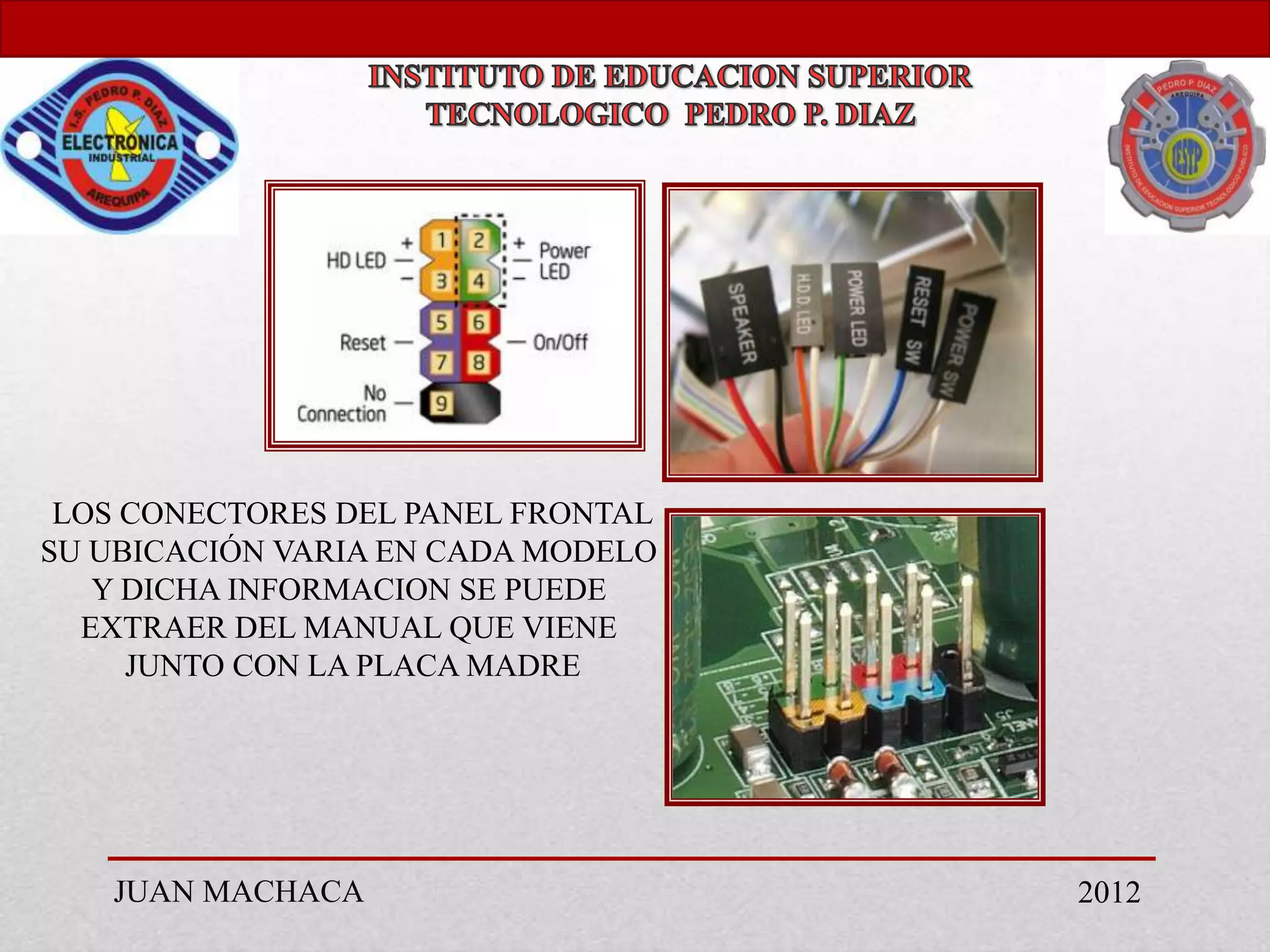 LOS CONECTORES DEL PANEL FRONTAL
SU UBICACIÓN VARIA EN CADA MODELO
   Y DICHA INFORMACION SE PUEDE
  EXTRAER DEL MANUAL QUE VIENE
     JUNTO CON LA PLACA MADRE




   JUAN MACHACA                     2012
 