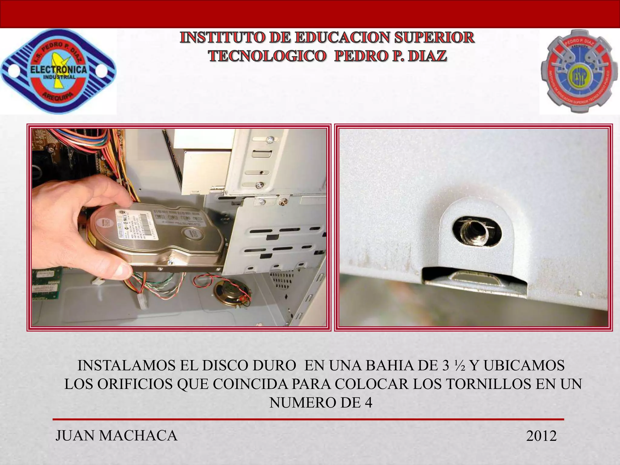 INSTALAMOS EL DISCO DURO EN UNA BAHIA DE 3 ½ Y UBICAMOS
LOS ORIFICIOS QUE COINCIDA PARA COLOCAR LOS TORNILLOS EN UN
                        NUMERO DE 4

JUAN MACHACA                                        2012
 
