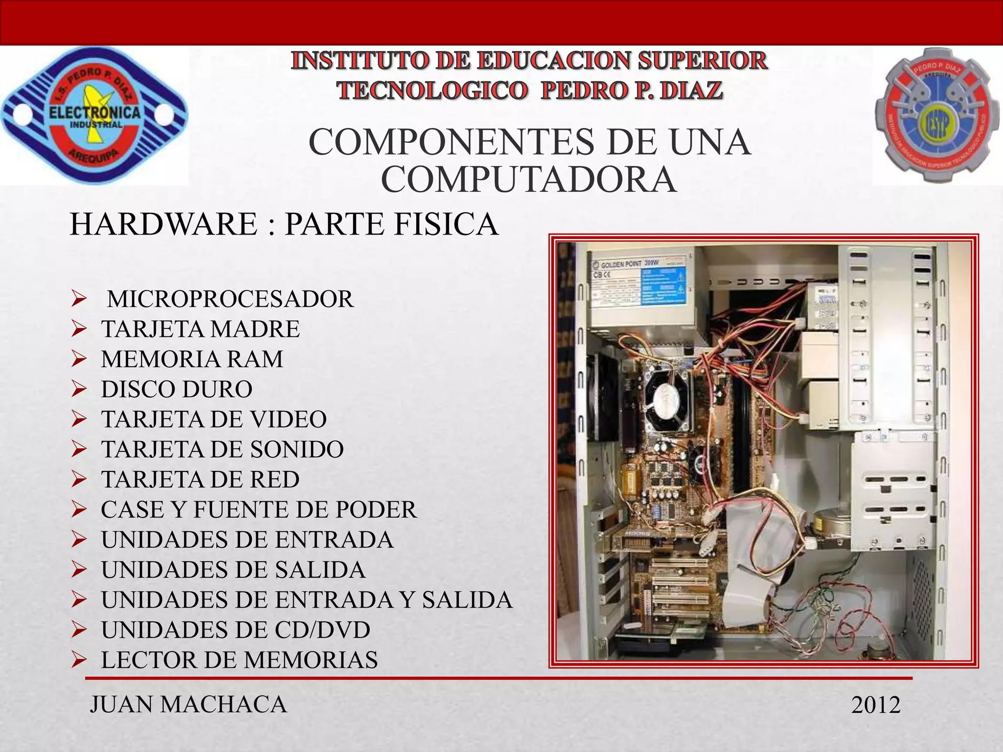 COMPONENTES DE UNA
                      COMPUTADORA
HARDWARE : PARTE FISICA

   MICROPROCESADOR
   TARJETA MADRE
   MEMORIA RAM
   DISCO DURO
   TARJETA DE VIDEO
   TARJETA DE SONIDO
   TARJETA DE RED
   CASE Y FUENTE DE PODER
   UNIDADES DE ENTRADA
   UNIDADES DE SALIDA
   UNIDADES DE ENTRADA Y SALIDA
   UNIDADES DE CD/DVD
   LECTOR DE MEMORIAS
    JUAN MACHACA                        2012
 