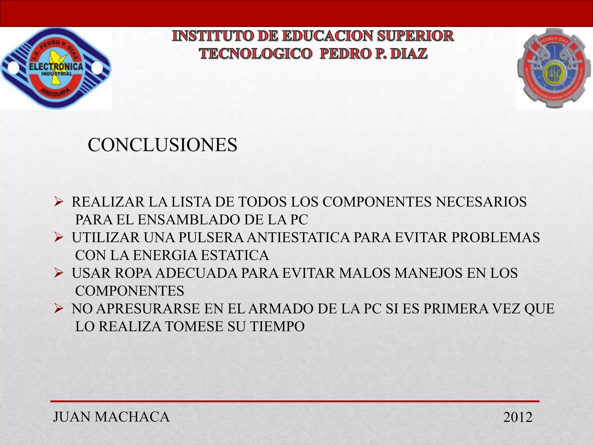 CONCLUSIONES

 REALIZAR LA LISTA DE TODOS LOS COMPONENTES NECESARIOS
  PARA EL ENSAMBLADO DE LA PC
 UTILIZAR UNA PULSERA ANTIESTATICA PARA EVITAR PROBLEMAS
  CON LA ENERGIA ESTATICA
 USAR ROPA ADECUADA PARA EVITAR MALOS MANEJOS EN LOS
  COMPONENTES
 NO APRESURARSE EN EL ARMADO DE LA PC SI ES PRIMERA VEZ QUE
  LO REALIZA TOMESE SU TIEMPO




JUAN MACHACA                                         2012
 