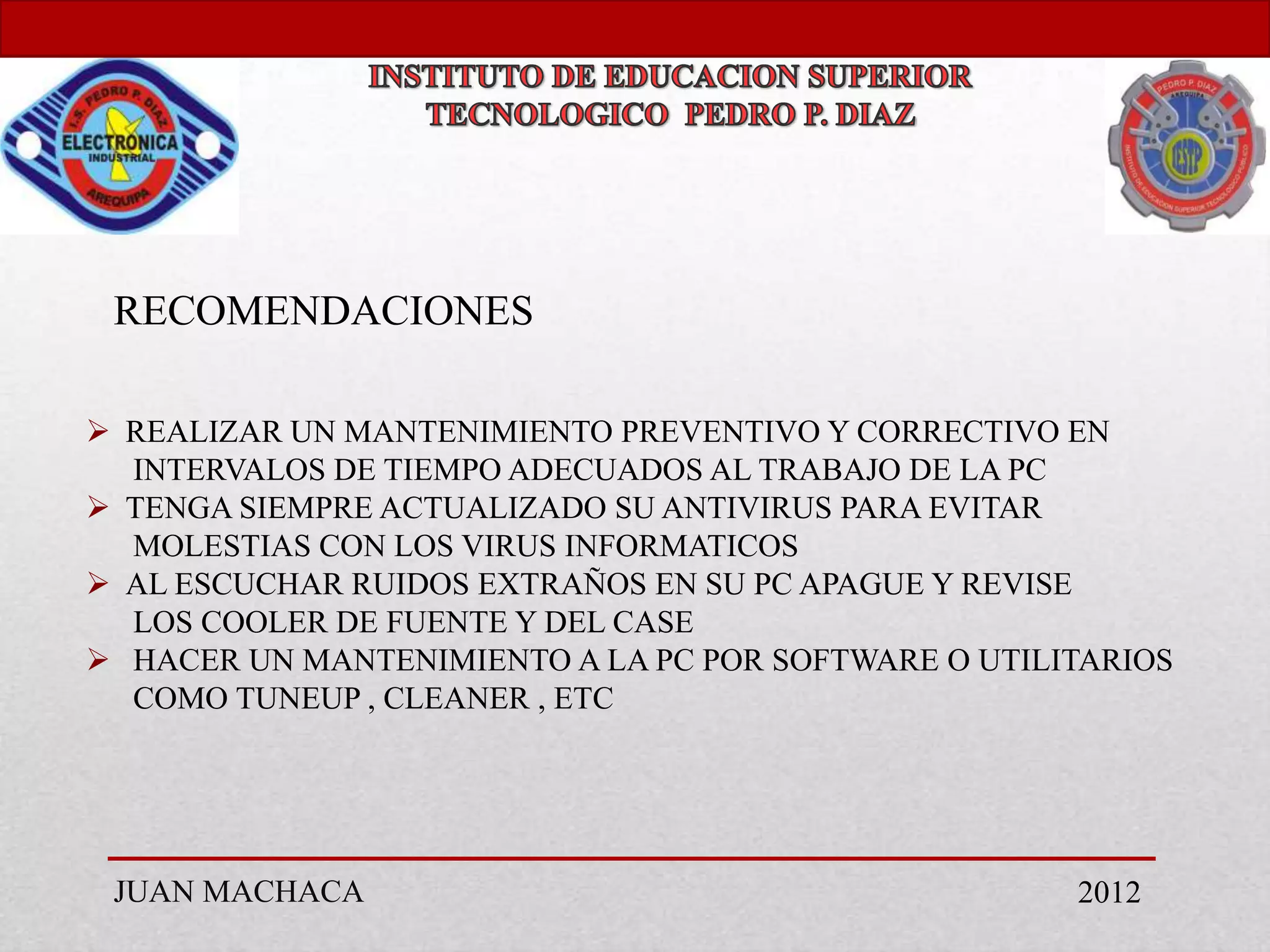 RECOMENDACIONES

 REALIZAR UN MANTENIMIENTO PREVENTIVO Y CORRECTIVO EN
  INTERVALOS DE TIEMPO ADECUADOS AL TRABAJO DE LA PC
 TENGA SIEMPRE ACTUALIZADO SU ANTIVIRUS PARA EVITAR
  MOLESTIAS CON LOS VIRUS INFORMATICOS
 AL ESCUCHAR RUIDOS EXTRAÑOS EN SU PC APAGUE Y REVISE
  LOS COOLER DE FUENTE Y DEL CASE
 HACER UN MANTENIMIENTO A LA PC POR SOFTWARE O UTILITARIOS
  COMO TUNEUP , CLEANER , ETC




 JUAN MACHACA                                        2012
 