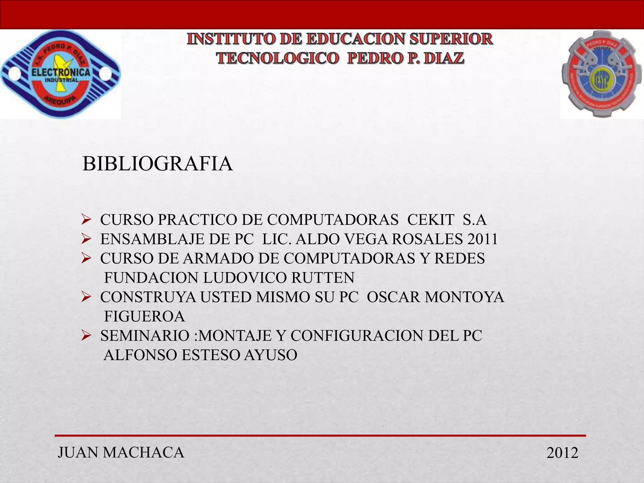 BIBLIOGRAFIA

   CURSO PRACTICO DE COMPUTADORAS CEKIT S.A
   ENSAMBLAJE DE PC LIC. ALDO VEGA ROSALES 2011
   CURSO DE ARMADO DE COMPUTADORAS Y REDES
    FUNDACION LUDOVICO RUTTEN
   CONSTRUYA USTED MISMO SU PC OSCAR MONTOYA
    FIGUEROA
   SEMINARIO :MONTAJE Y CONFIGURACION DEL PC
    ALFONSO ESTESO AYUSO




JUAN MACHACA                                       2012
 