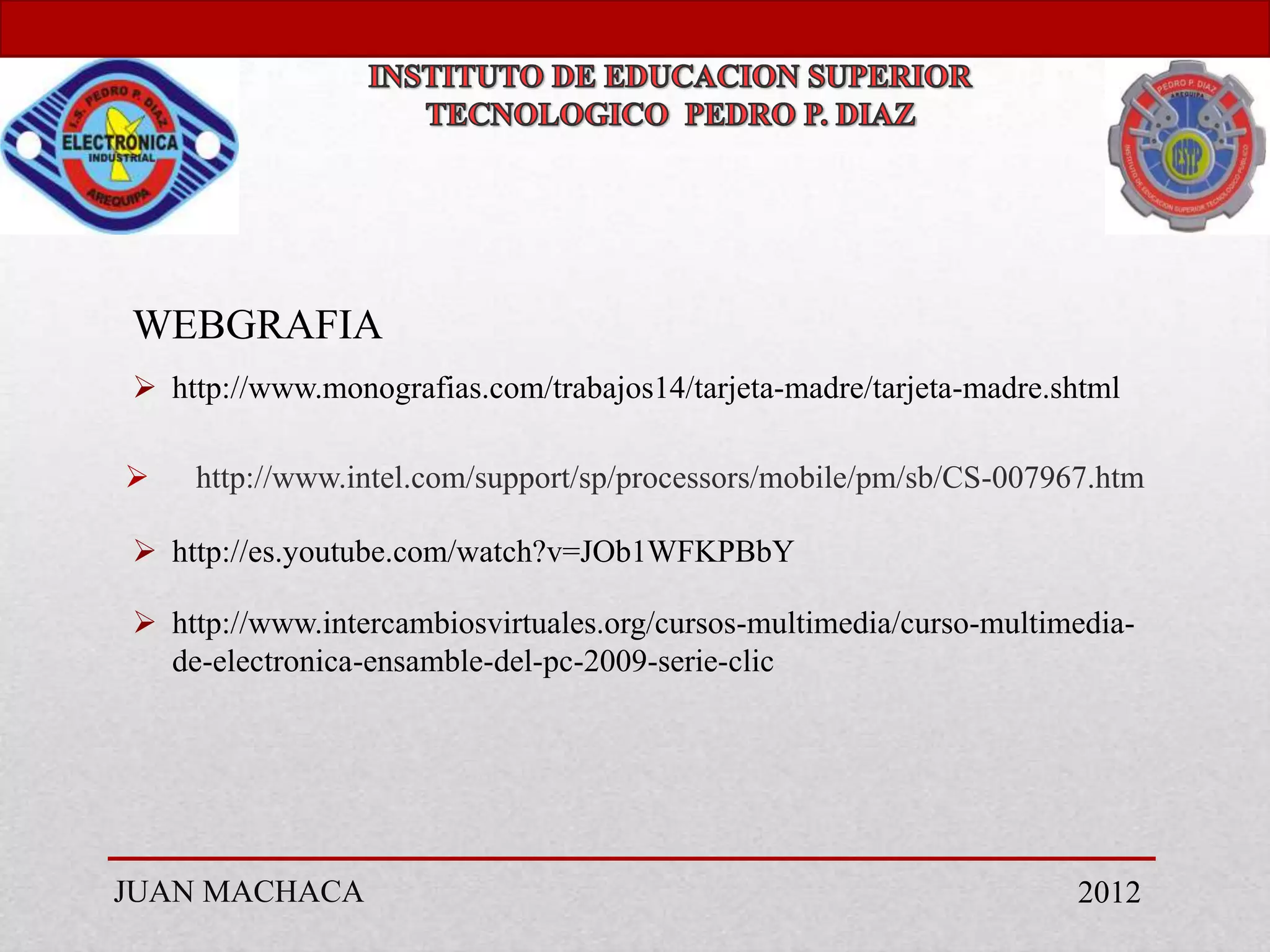 WEBGRAFIA
 http://www.monografias.com/trabajos14/tarjeta-madre/tarjeta-madre.shtml

   http://www.intel.com/support/sp/processors/mobile/pm/sb/CS-007967.htm

 http://es.youtube.com/watch?v=JOb1WFKPBbY

 http://www.intercambiosvirtuales.org/cursos-multimedia/curso-multimedia-
  de-electronica-ensamble-del-pc-2009-serie-clic




JUAN MACHACA                                                         2012
 