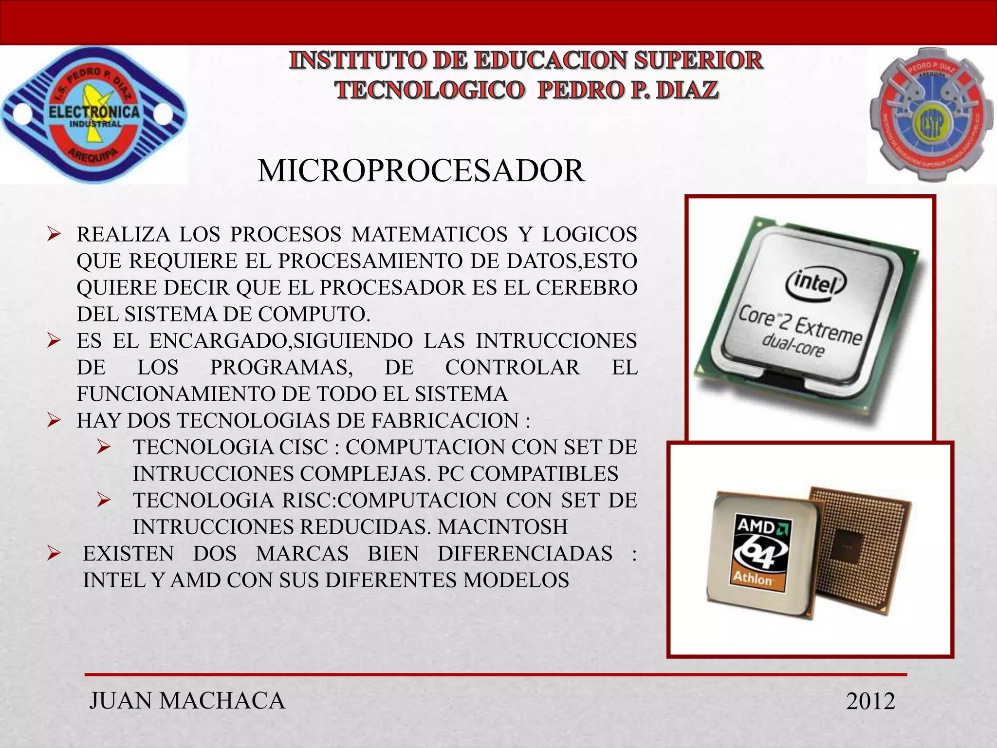 MICROPROCESADOR
 REALIZA LOS PROCESOS MATEMATICOS Y LOGICOS
  QUE REQUIERE EL PROCESAMIENTO DE DATOS,ESTO
  QUIERE DECIR QUE EL PROCESADOR ES EL CEREBRO
  DEL SISTEMA DE COMPUTO.
 ES EL ENCARGADO,SIGUIENDO LAS INTRUCCIONES
  DE LOS PROGRAMAS, DE CONTROLAR EL
  FUNCIONAMIENTO DE TODO EL SISTEMA
 HAY DOS TECNOLOGIAS DE FABRICACION :
     TECNOLOGIA CISC : COMPUTACION CON SET DE
       INTRUCCIONES COMPLEJAS. PC COMPATIBLES
     TECNOLOGIA RISC:COMPUTACION CON SET DE
       INTRUCCIONES REDUCIDAS. MACINTOSH
 EXISTEN DOS MARCAS BIEN DIFERENCIADAS :
   INTEL Y AMD CON SUS DIFERENTES MODELOS




   JUAN MACHACA                                  2012
 
