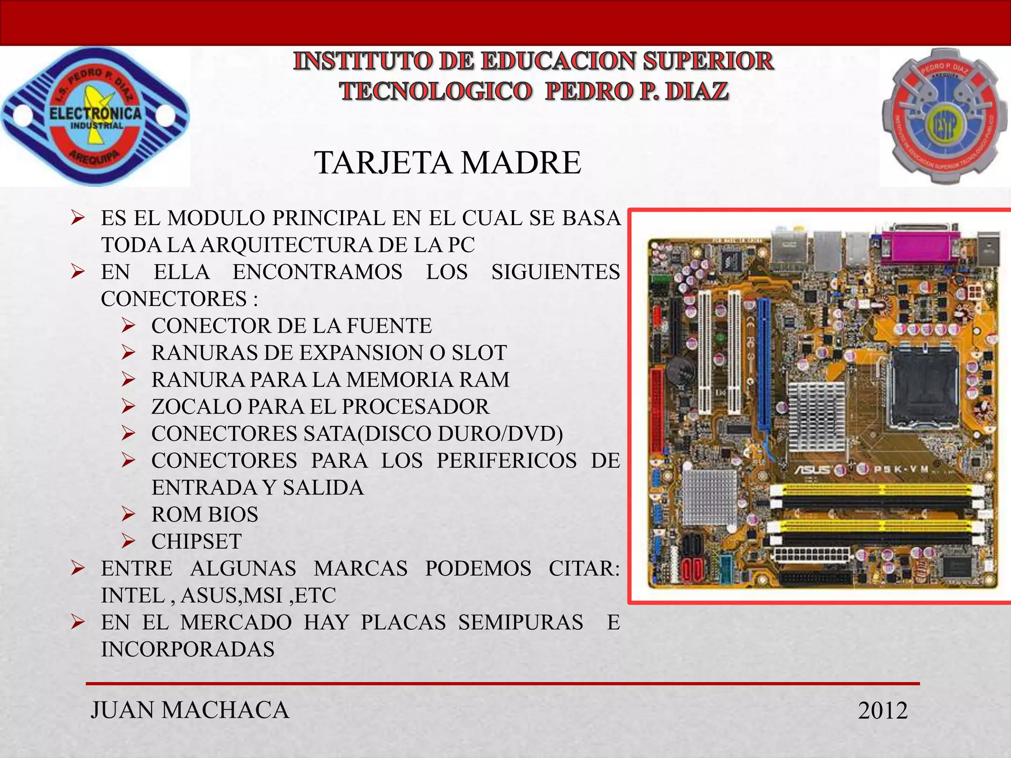 TARJETA MADRE
 ES EL MODULO PRINCIPAL EN EL CUAL SE BASA
  TODA LA ARQUITECTURA DE LA PC
 EN ELLA ENCONTRAMOS LOS SIGUIENTES
  CONECTORES :
     CONECTOR DE LA FUENTE
     RANURAS DE EXPANSION O SLOT
     RANURA PARA LA MEMORIA RAM
     ZOCALO PARA EL PROCESADOR
     CONECTORES SATA(DISCO DURO/DVD)
     CONECTORES PARA LOS PERIFERICOS DE
      ENTRADA Y SALIDA
     ROM BIOS
     CHIPSET
 ENTRE ALGUNAS MARCAS PODEMOS CITAR:
  INTEL , ASUS,MSI ,ETC
 EN EL MERCADO HAY PLACAS SEMIPURAS E
  INCORPORADAS

 JUAN MACHACA                                 2012
 
