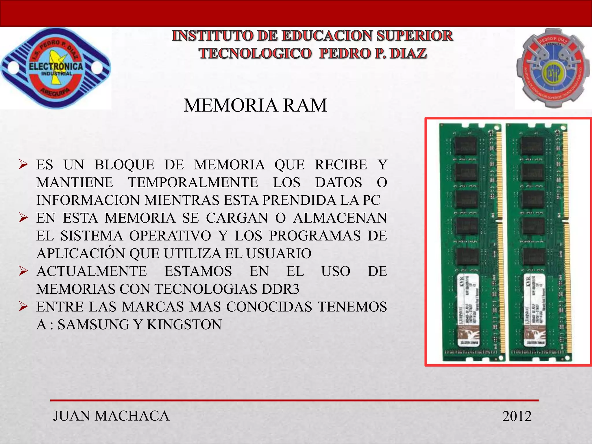 MEMORIA RAM

 ES UN BLOQUE DE MEMORIA QUE RECIBE Y
  MANTIENE TEMPORALMENTE LOS DATOS O
  INFORMACION MIENTRAS ESTA PRENDIDA LA PC
 EN ESTA MEMORIA SE CARGAN O ALMACENAN
  EL SISTEMA OPERATIVO Y LOS PROGRAMAS DE
  APLICACIÓN QUE UTILIZA EL USUARIO
 ACTUALMENTE ESTAMOS EN EL USO DE
  MEMORIAS CON TECNOLOGIAS DDR3
 ENTRE LAS MARCAS MAS CONOCIDAS TENEMOS
  A : SAMSUNG Y KINGSTON




    JUAN MACHACA                             2012
 
