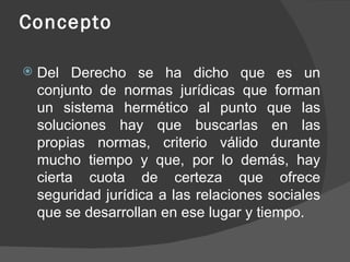 Concepto

   Del Derecho se ha dicho que es un
    conjunto de normas jurídicas que forman
    un sistema hermético al punto que las
    soluciones hay que buscarlas en las
    propias normas, criterio válido durante
    mucho tiempo y que, por lo demás, hay
    cierta cuota de certeza que ofrece
    seguridad jurídica a las relaciones sociales
    que se desarrollan en ese lugar y tiempo.
 